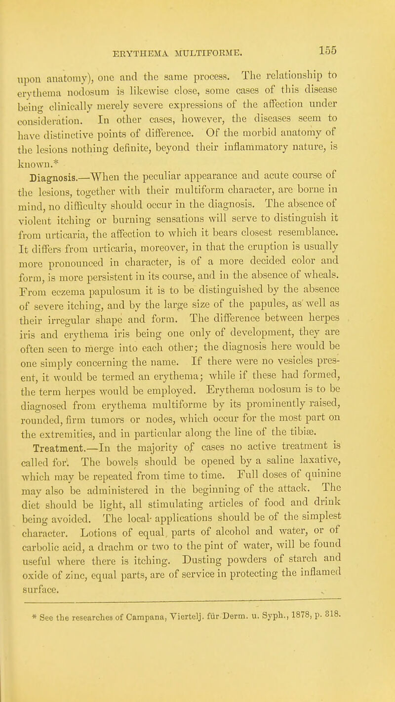 upon anatomy), one and the same proces.s. The relationship to erythema nodosum is likewise close, some cases of this disease being clinically merely severe expressions of the affection under consideration. In other cases, however, the diseases seem to have distinctive points of difference. Of the morbid anatomy of the lesions nothing definite, beyond their inflammatory nature, is known.* Diagnosis.—When the peculiar appearance and acute course of the lesions, together with their multiform character, are borne in mind, no difficulty should occur in the diagnosis. The absence of violent itching or burning sensations will serve to distinguish it from urticaria, the affection to which it bears closest resemblance. It differs from urticaria, moreover, in that the eruption is usually more pronounced in character, is of a more decided color and form, is more persistent in its course, and in the absence of wheals. From eczema papulosum it is to be distinguislied by the absence of severe itching, and by the large size of the papules, as'well as their irregular shape and form. The difference between herpes iris and erythema iris being one only of development, they are often seen to rnerge into each other; the diagnosis here would be one simply concerning the name. If there w^ere no vesicles pres- ent, it would be termed an erythema; while if these had formed, the term herpes would be employed. Erythema nodosum is to be diagnosed from erythema multiforme by its prominently raised, rounded, firm tumors or nodes, which occur for the most part on the extremities, and in particular along the line of the tibite. Treatment.—In the majority of cases no active treatment is called for'. The bowels should be opened by a saline laxative, which may be repeated from time to time. Full doses of quinine may also be administered in the beginning of the attack. The diet should be light, all stimulating articles of food and drink being avoided. The local- applications should be of the simplest character. Lotions of equal, parts of alcohol and water, or of carbolic acid, a drachm or two to the pint of water, will be found useful where there is itching. Dusting powders of starch and oxide of zinc, equal parts, are of service in protecting the inflamed surface. * See the researches of Campana, Viertelj. fur Derm. u. Syph., 1878, p.