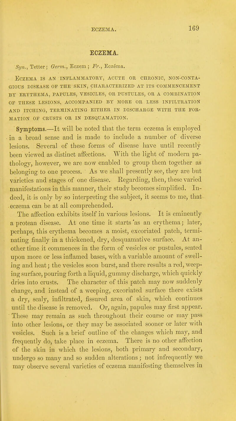 ECZEMA. Syn., Tetter; Oerm., Eczem ; Fj:, Eczema. Eczema is an inflammatory, acute or chronic, non-conta- gious DISEASE of the SKIN, CHARACTERIZED AT ITS COMMENCEMENT BY ERYTHEMA, PAPULES, VESICLES, OR PUSTULES, OR A COMBINATION OF THESE LESIONS, ACCOMPANIED BY MORE OR LESS INFILTRATION AND ITCHING, TERMINATING EITHER IN DISCHARGE WITH THE FOR- MATION OF CRUSTS OR IN DESQUAMATION. Symptoms.—It will be noted that the term eczema is employed in a broad sense and is made to include a number of diverse lesions. Several of these forms of disease have until recently- been viewed as distinct affections. With the light of modern pa- thology, however, we are now enabled to group thenl together as belonging to one process. As we shall presently see, they are but varieties and stages of one disease. Kegarding, then, these varied manifestations in this manner, their study becomes simplified. In- deed, it is only by so interpreting the subject, it seems to me, that ■ eczema can be at all comprehended. The affection exhibits itself in various lesions. It is eminently a protean disease. At one time it starts 'as an erythema; later, perhaps, this erythema becomes a moist, excoriated patch, termi- nating finally in a thickened, dry, desquamative surface. At an- other time it commences in the form of vesicles or pustules, seated upon more or less inflamed bases, with a variable amount of swell- ing and heat; the vesicles soon burst, and there results a red, weep- ing surface, pouring forth a liquid, gummy discharge, which quickly dries into crusts. The character of this patch may now suddenly change, and instead of a weeping, excoriated surface there exists a dry, scaly, infiltrated, fissured area of skin, which continues until the disease is removed. Or, again, papules may first appear. Th&se may remain as such throughout their course or may pass into other lesions, or they may be associated sooner or later with vesicles. Such is a brief outline of the changes which may, and frequently do, take place in eczema. There is no other affection of the skin in which the lesions, both primary and secondary, undergo so many and so sudden alterations; not infrequently we may observe several varieties of eczema manifesting themselves in