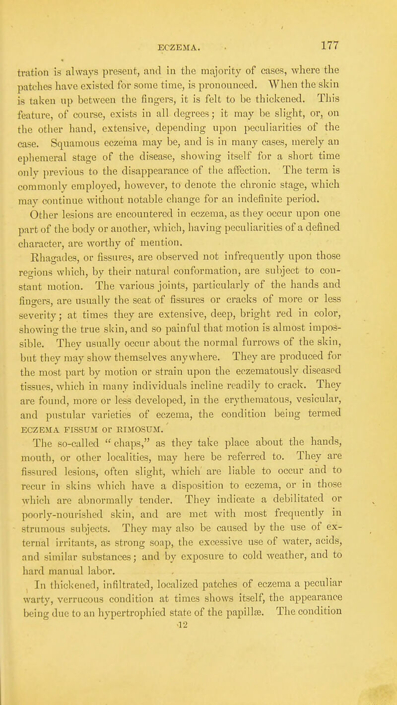 tration is always present, and in tlie majority of cases, where the patt'lies have existed for some time, is pronounced. When the skin is taken up between the fingers, it is felt to be thickened. This feature, of course, exists in all degrees; it may be slight, or, on the other hand, extensive, depending upon peculiarities of the case. Squamous eczeiiia may be, and is in many cases, merely an ephemeral stage of the disease, showing itself for a short time only previous to the disappearance of the affection. The term is commonly employed, however, to denote the chronic stage, which may continue without notable change for an indefinite period. Other lesions are encountered in eczema, as they occur upon one part of the body or another, which, having peculiarities of a defined character, are worthy of mention. Rhagades, or fissures, are observed not infrequently upon those regions which, by their natural conformation, are subject to con- stant motion. The various joints, particularly of the hands and fingers, are usually the seat of fissures or cracks of more or less severity; at times they are extensive, deep, bright red in color, showing the true skin, and so painful that motion is almost impos- sible. They usually occur about the normal furrows of the skin, but they may show themselves anywhere. They are produced for the most part by motion or strain upon the eozematously diseasod tissues, which in many individuals incline readily to crack. They are found, more or less developed, in the erythematous, vesicular, and pustular varieties of eczema, the condition being termed ECZEMA FISSUAI Or EIMOSUM. The so-called  chaps, as they take place about the hands, mouth, or other localities, may here be referred to. They are fissured lesions, often slight, which' are liable to occur and to recur in skins which have a disposition to eczema, or in those which are abnormally tender. They indicate a debilitated or poorly-nourished skin, and are met with most frequently in strumous subjects. They may also be caused by the use of ex- ternal irritants, as strong soap, the excessive use of water, acids, and similar substances; and by exposure to cold weather, and to hard manual labor. ^ In thickened, infiltrated, localized patches of eczema a peculiar warty, verrucous condition at times shows itself, the appearance being due to an hypertrophied state of the papillae. The condition a 2