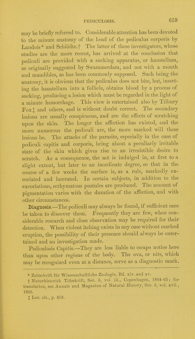 may be briefly referred to. Considerable attention has been devoted to the minute anatomy of the head of the pediculus corporis by Landois* and Schiodte.f The latter of these investigators, whose studies are the more recent, has arrived at the conclusion that pediculi are provided with a sacking apparatus, or haustellum, as originally suggested by Swammerdam, and not with a mouth and mandibles, as has been commonly supposed. Such being the anatomy, it is obvious that the pediculus does not bite, but, insert- ino- the haustellum into a follicle, obtains blood by a process of sucking, producing a lesion which must be regarded in the light of a minute hemorrhage. This view is entertained also by Tilbury Foxf and others, and is without doubt correct. The secondary lesions are usually conspicuous, and are the effects of scratching upon the skin. The longer the affection has existed, and the more numerous the pediculi are, the more marked will these lesions be. The attacks of the parasite, especially in the case of pediculi capitis and corporis, bring about a peculiarly irritable state of the skin which give? rise to an irresistible desire to scratch. As a consequence, the act is indulged in, at first to a slight extent, but later to an inordinate degree, so that in the course of a few weeks the surface is, as a rule, markedly ex- coriated and lacerated. In certain subjects, in addition to the excoriations, ecthymatous pustules are produced. The amount of pigmentation varies with the duration of the affection, and with other circumstances. Diagnosis.—The pediculi may always be found, if suflEicient care be taken to discover them. Frequently they are few, when con- siderable research and close observation may be required for their detection. When violent itching exists in any case without marked eruption, the possibility of their presence should always be enter- tained and an investigation made. Pediculosis Capitis.—They are less liable to escape notice here than upon other regions of the body. The ova, or nits, which may be recognized even at a distance, serve as a diagnostic mark. * Zeitschrift fiir Wissenscliaftliche Zoologie, Bd. xiv. and xv. t Niiturhistorisk Tidsskrift, Ser. 3, vol. iii., Copenhagen, 1864-65; for translation, sec Annals and Magazine of Natural History, Ser. 3, vol. xvii., 1866. J Loc. cit., p. 413.