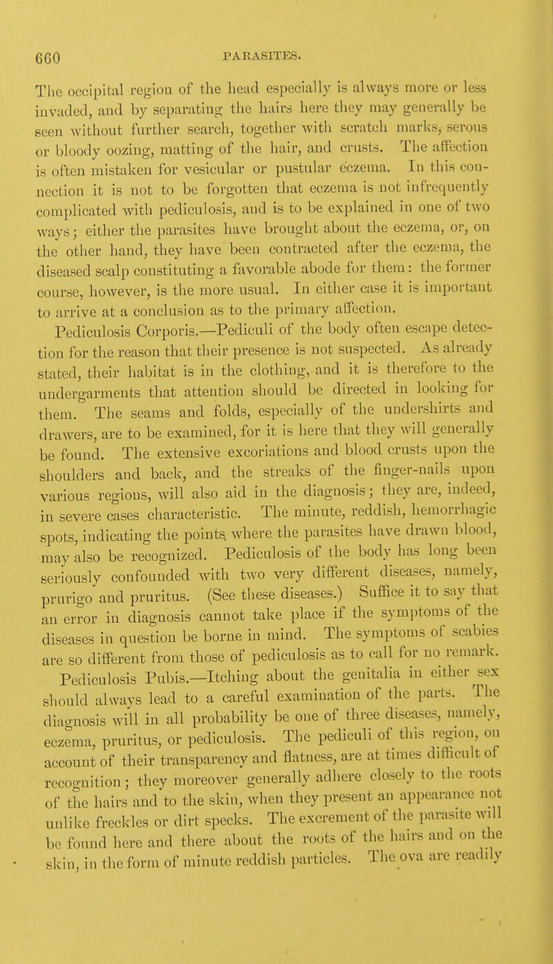 Tlie occipital region of the head especially is always more or less iuvaded, and by separating the hairs here they may generally be seen without further search, together witli scratch marks, serous or bloody oozing, matting of the hair, and crusts. The affection is often mistaken for vesicular or pustular eczema. In this con- nection it is not to be forgotten that eczema is not infrequently complicated Avitli pediculosis, and is to be explained in one of two ways; either the parasites have brought about the eczema, or, on the other hand, they have been contracted after the eczema, the diseased scalp constituting a favorable abode for them: the former course, however, is the more usual. In either case it is important to arrive at a conclusion as to the primary affection. Pediculosis Corporis.—Pediculi of the body often escape detec- tion for the reason that their presence is not suspected. As already stated, their habitat is in the clothing, and it is therefore to the undergarments that attention should be directed in looking for them. The seams and folds, especially of the undershirts and drawers, are to be examined, for it is here that they will generally be found. The extensive excoriations and blood crusts upon the shoulders and back, and the streaks of the finger-nails upon various regions, will also aid in the diagnosis; they are, indeed, in severe cases characteristic. The minute, reddish, hemorrhagic spots, indicating the pointy where the parasites have drawn blood, may also be recognized. Pediculosis of the body has long been seriously confounded with two very different diseases, namely, prurigo and pruritus. (See these diseases.) Suffice it to say that an error in diagnosis cannot take place if the symptoms of the diseases in question be borne in mind. The symptoms of scabies are so different from those of pediculosis as to call for no remark. Pediculosis Pubis.—Itching about the genitalia in either sex should always lead to a careful examination of the parts. The diacruosis will in all probability be one of three diseases, namely, eczema, pruritus, or pediculosis. The pediculi of this region, on account of their transparency and flatness, are at times difficult of recoo-nition; they moreover generally adhere closely to the roots of the hairs and to the skin, when they present an appearance not unlike freckles or dirt specks. The excrement of the parasite will be found here and there about the roots of the hairs and on the skin, in the form of minute reddish particles. The ova are readily