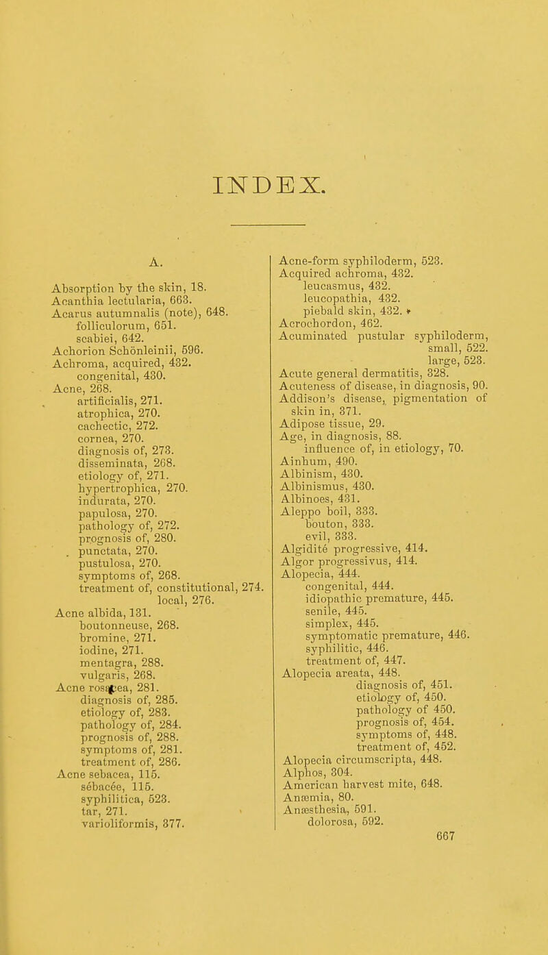 INDEX. Absorption by the skin, 18. Aoanthia lectularia, 663. Acarus autumnalis (note), 648. folliculorum, 651. scabiei, 642. Achorion Schonleinii, 596. Acbroma, acquired, 432. cona;enital, 430. Acne, 268. artificinlis, 271. atropliica, 270. cachectic, 272. cornea, 270. diagnosis of, 273. disseminata, 268. etiology of, 271. hypertrophica, 270. indurata, 270. papulosa, 270. pathology of, 272. prognosis of, 280. punctata, 270. pustulosa, 270. symptoms of, 268. treatment of, constitutional, 274. local, 276. Acne albida, 131. boutonneuse, 268. bromine, 271. iodine, 271. mentagra, 288. vulgaris, 268. Acne rosqpea, 281. diagnosis of, 285. etiology of, 283. pathology of, 284. prognosis of, 288. symptoms of, 281. treatment of, 286. Acne sebacea, 115. sebacee, 115. syphilitica, 523. tar, 271. varioliformis, 377. Acne-form syphiloderm, 523. Acquired achroma, 432. leucasmus, 432. leucopathia, 432. piebald skin, 432. ♦ Acroehordon, 462. Acuminated pustular syphiloderm, small, 622. large, 523. Acute general dermatitis, 328. Acuteness of disease, in diagnosis, 90. Addison's disease, pigmentation of skin in, 371. Adipose tissue, 29. Age, in diagnosis, 88. influence of, in etiology, 70. Ainhum, 490. Albinism, 430. Albinismus, 430. Albinoes, 431. Aleppo boil, 333. bouton, 333. evil, 333. Algidite progressive, 414. Algor progressivus, 414. Alopecia, 444. congenital, 444. idiopathic premature, 445. senile, 445. simplex, 445. symptomatic premature, 446. syphilitic, 446. treatment of, 447. Alopecia areata, 448. diagnosis of, 451. etiology of, 450. pathology of 450. prognosis of, 454. symptoms of, 448. treatment of, 462. Alopecia circumscripta, 448. Alphos, 304. American harvest mite, 648. Anajmia, 80. Ana3sthesia, 691. dolorosa, 592.