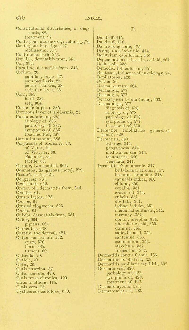 Constitutional disturbance, in diag- nosis, 88. treatment, 97. Contagion, influence of, in etiology,70. Contagious impetigo, 297. molluscuin, 377. Continuous bath, 266. Copaiba, dermatitis from, 351. Cor, 383. Coralline, dermatitis from, 343. Corium, 26. papillary layer, 27. pars papillaris, 27. pars reticularis, 28. reticular layer, 28. Corn, 383. bard, 384. soft, 884. Corne de la peau, 385. Corneous layer of epidermis, 21. Cornu cutaneum, 385. etiology of, 386. pathology of, 387. symptoms of, 385. treatment of, 387. Cornu humanum, 385. Corpuscles of Meissner, 33. of Vater, 34. of Wagner, 33. Pacinian, 34. tactile, 33. Corsair, two-spotted, 664. Cosmetics, dangerous (note), 279. Coster's paste, 621. Couperose, 281. Crab louse, 659. Croton oil, dermatitis from, 344. Croutes, 61. Crusta lactea, 173. Crustse, 61. Crusted ringworm, 593. Crusts, 61. Cubebs, dermatitis from, 351. Culex, 664. pipiens, 664. Cuniculus, 638. Curette, the dermal, 484. Cutaneous calculi, 132. cysts, 570. horn, 385. tumors, 60. Cuticula, 20. Cuticle, 20. Cutis, 26. Cutis anserina, 37. Cutis pendula, 420. Cutis tensa chronica, 400. Cutis unctuosa, 115. Cutis vera, 26. Cysticcrcus collulostc, 050. D. Dandriff, 115. Dandruff, 115. Dartre rongeante, 475. Decrepitude infantile, 414. Defliivium capillorum, 446. Degeneration of the skin, colloid, 467. Delhi boil, 333. Demodex folliculorum, 651. Dentition, influence of, in etiology, 74. Depilatories, 426. Derma, 26. Dermal curette, 484. Dermalgia, 577. Dermalgie, 577. Dermanyssus avium (note), 668. Dermatalgia, 577. diagnosis of, 578. etiology of, 578. pathology of, 678. symptoms of, 577. treatment of, 579. Dermatite exfoliatrice generalisee (note), 328. Dermatitis, 340. calorica, 344. gangraanosa, 344. medicamentosa, 346. traumatica, 340. venenata, 341. Dermatitis from arsenic, 347. belladonna, atropia, 347. bromine, bromides, 348. cannabis indica, 350. chloral, 350. copaiba, 351. croton oil, 344. cubebs, 351. digitalis, 351. iodine, iodides, 351. mercurial ointment, 344. mercury, 364. opium, morphia, 354. phosphoric acid, 355. quinine, 355. salicylic acid, 356. santonine, 356. stramonium, 356. strychnia, 367. turpentine, 367. Dermatitis contusiformis, 156. Dermatitis exfoliativa, 328. Dermatitis papillaris capillitii, 392. Dermatolvsis, 420. pathology of, 422. svmptoms of, 420. treatment of, 422. Dermatomyoma, 573. Dermatoscierosis, 400.