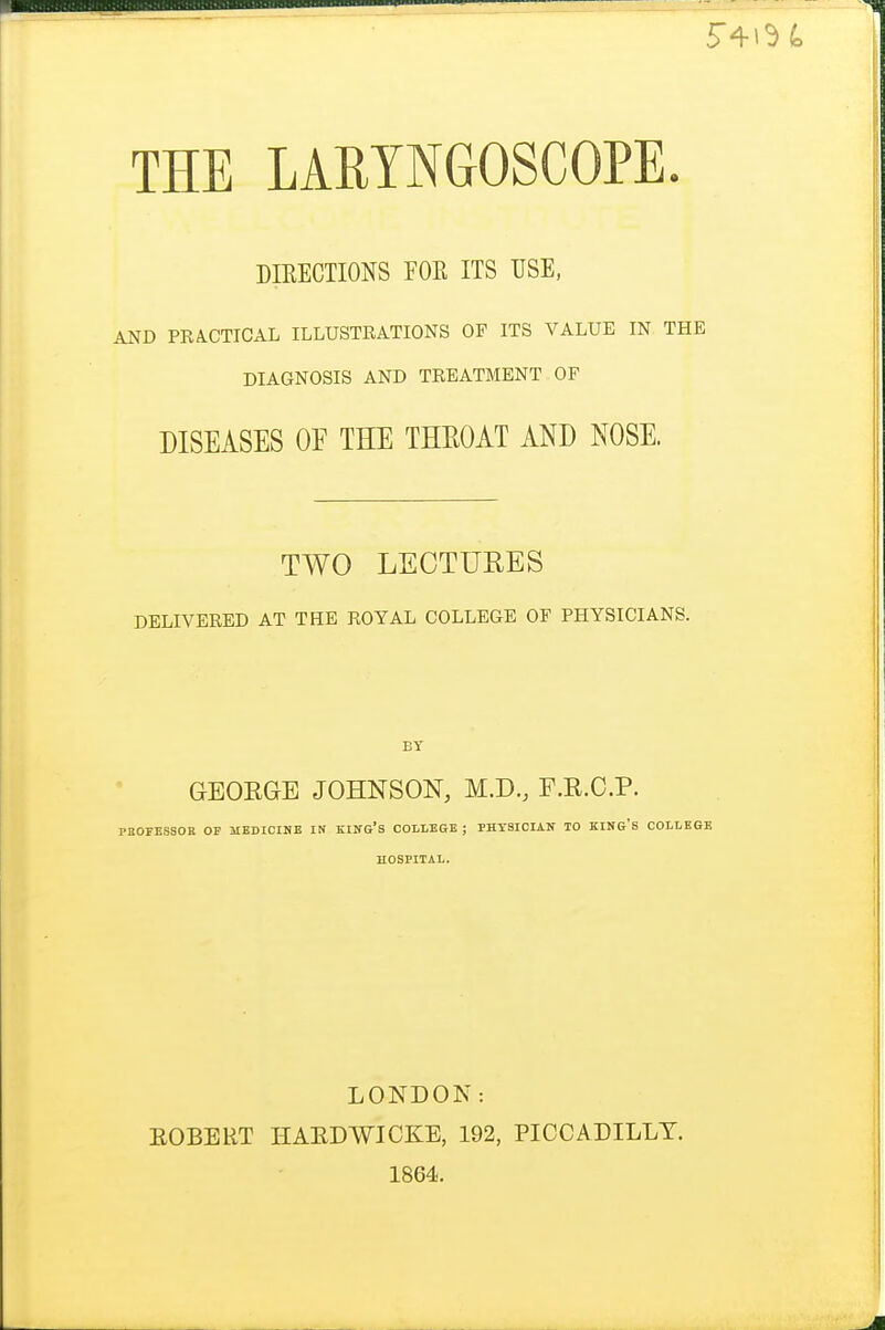 DIEECTIONS FOR ITS USE, AND PRA.CTICAL ILLUSTRATIONS OF ITS VALUE IN THE DIAGNOSIS AND TREATMENT OF DISEASES OF THE THEOAT AND NOSE. TWO LECTURES DELIVERED AT THE ROYAL COLLEGE OF PHYSICIANS. BY GEOEGB JOHNSON, M.D., F.R.O.P. PBOFESSOE OF MEDICINE IN KIN&'s COLLEGE ; PHYSICIAN TO KINO'S COLLEGE HOSPITAL. LONDON: EOBERT HAEDWICKE, 192, PICCADILLY. 1864.