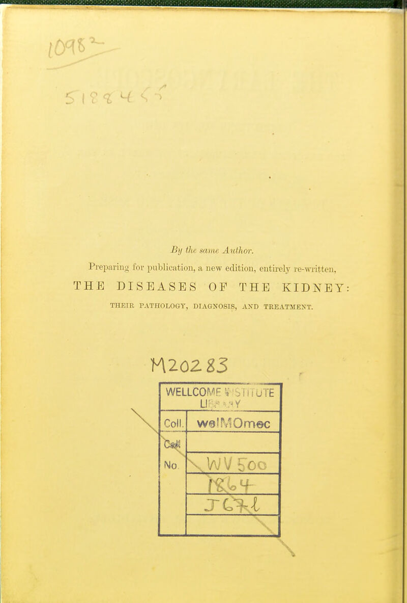 By th; same Author. Preparing for publication, a new edition, entirely re-written, THE DISEASES OF THE KIDNEY THEIR PATHOLOGY, DIAGNOSIS, AND TREATMENT. WELLCOMF ^■ 'SliiuTE Li; • Coll. welMOmec No \