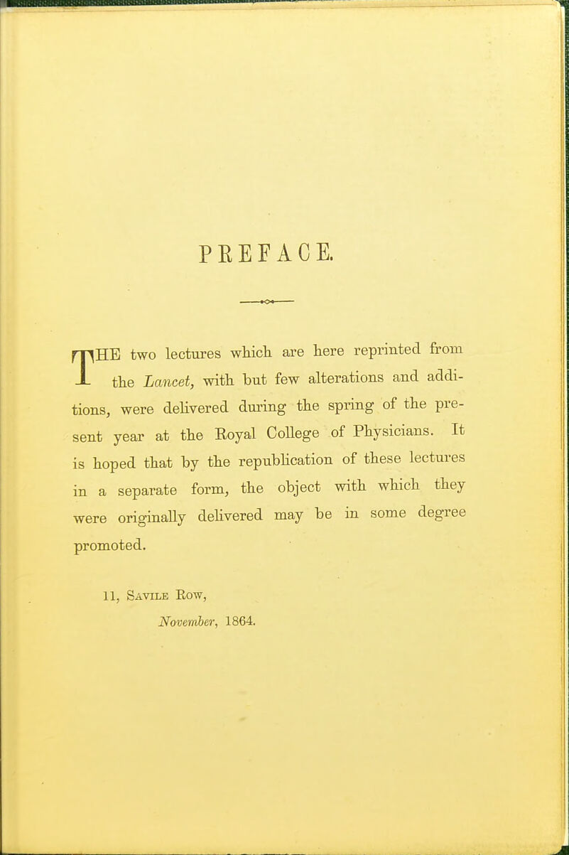 PEEFACE. THE two lectures whicli are here reprinted from the Lancet, with but few alterations and addi- tions, were delivered duiing the spring of the pre- sent year at the Eoyal CoHege of Physicians. It is hoped that by the repubhcation of these lectures in a separate form, the object with which they were originally dehvered may be in some degree promoted. 11, Savile Eow, November, 1864.