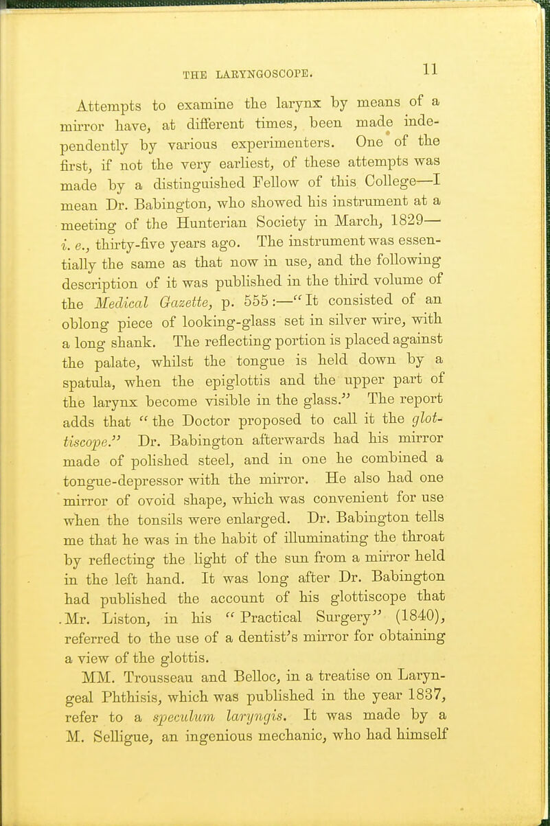 Attempts to examine tlie larynx hj means of a miiTor have, at different times, been made inde- pendently by various experimenters. One of the first, if not the very earliest, of these attempts was made by a distinguished Fellow of this College—I mean Dr. Bahington, who showed his instrument at a meeting of the Hunterian Society in March, 1829— i. e., thirty-five years ago. The instrument was essen- tially the same as that now in use, and the following description of it was pubHshed in the thu-d volume of the Medical Gazette, p. 555:—'^t consisted of an oblong piece of looking-glass set in silver wire, with a long shank. The reflecting portion is placed against the palate, whilst the tongue is held down by a spatula, when the epiglottis and the upper part of the larynx become visible in the glass. The report adds that  the Doctor proposed to call it the glot- tiscope. Dr. Babington afterwards had his mirror made of poHshed steel, and in one he combined a tongue-depressor with the mirror. He also had one mirror of ovoid shape, which was convenient for use when the tonsils were enlarged. Dr. Babington tells me that he was in the habit of illuminating the throat by reflecting the Hght of the sun from a mirror held in the left hand. It was long after Dr. Babington had published the account of his glottiscope that .Mr, Listen, in his Practical Sm-gery (1840), referred to the use of a dentist^s mirror for obtaining a view of the glottis. MM. Trousseau and Belloc, in a treatise on Laryn- geal Phthisis, which was published in the year 1837, refer to a sioecidum lanjncjis. It was made by a M. Selligue, an ingenious mechanic, who had himself