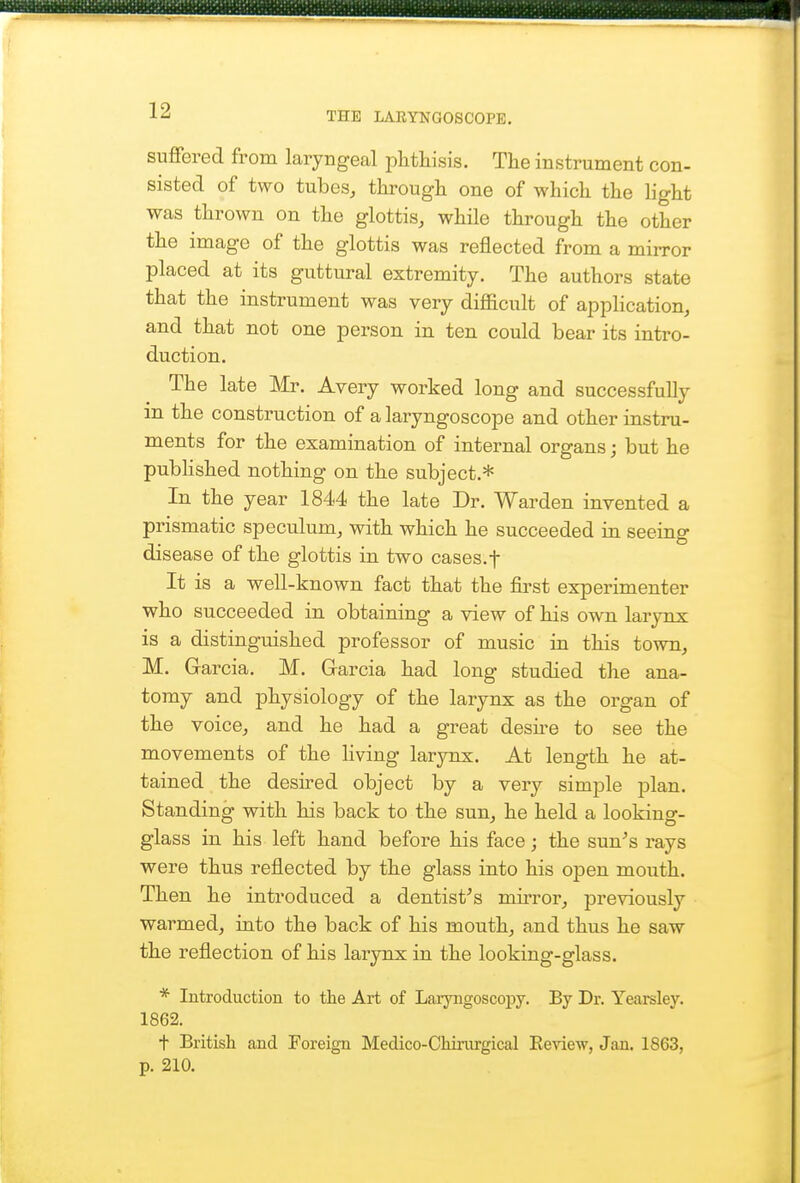 THE LARYNGOSCOPE. su£fered from laryngeal phthisis. The instrument con- sisted of two tubes, through one of which the Hght •was thrown on the glottis, while through the other the image of the glottis was reflected from a mirror placed at its guttural extremity. The authors state that the instrument was very difficult of application, and that not one person in ten could bear its intro- duction. The late Mr. Avery worked long and successfully in the construction of a laryngoscope and other instru- ments for the examination of internal organs; but he published nothing on the subject.* In the year 1844 the late Dr. Warden invented a prismatic speculum, with which he succeeded in seeing disease of the glottis in two cases.f It is a well-known fact that the first experimenter who succeeded in obtaining a view of his own larynx is a distinguished professor of music in this town, M. Garcia. M. Garcia had long studied the ana- tomy and physiology of the larynx as the organ of the voice, and he had a great desire to see the movements of the living larynx. At length he at- tained the desired object by a very simple plan. Standing with his back to the sun, he held a looking- glass in his left hand before his face; the sun^s rays were thus reflected by the glass into his open mouth. Then he introduced a dentist^s mirror, previously warmed, into the back of his mouth, and thus he saw the reflection of his larynx in the looking-glass. * Introduction to the Art of Larjaigoscopy. By Dr. Yearsley. 1862. t British and Foreign Medico-CMinrgical Review, Jan. 1863, p. 210.