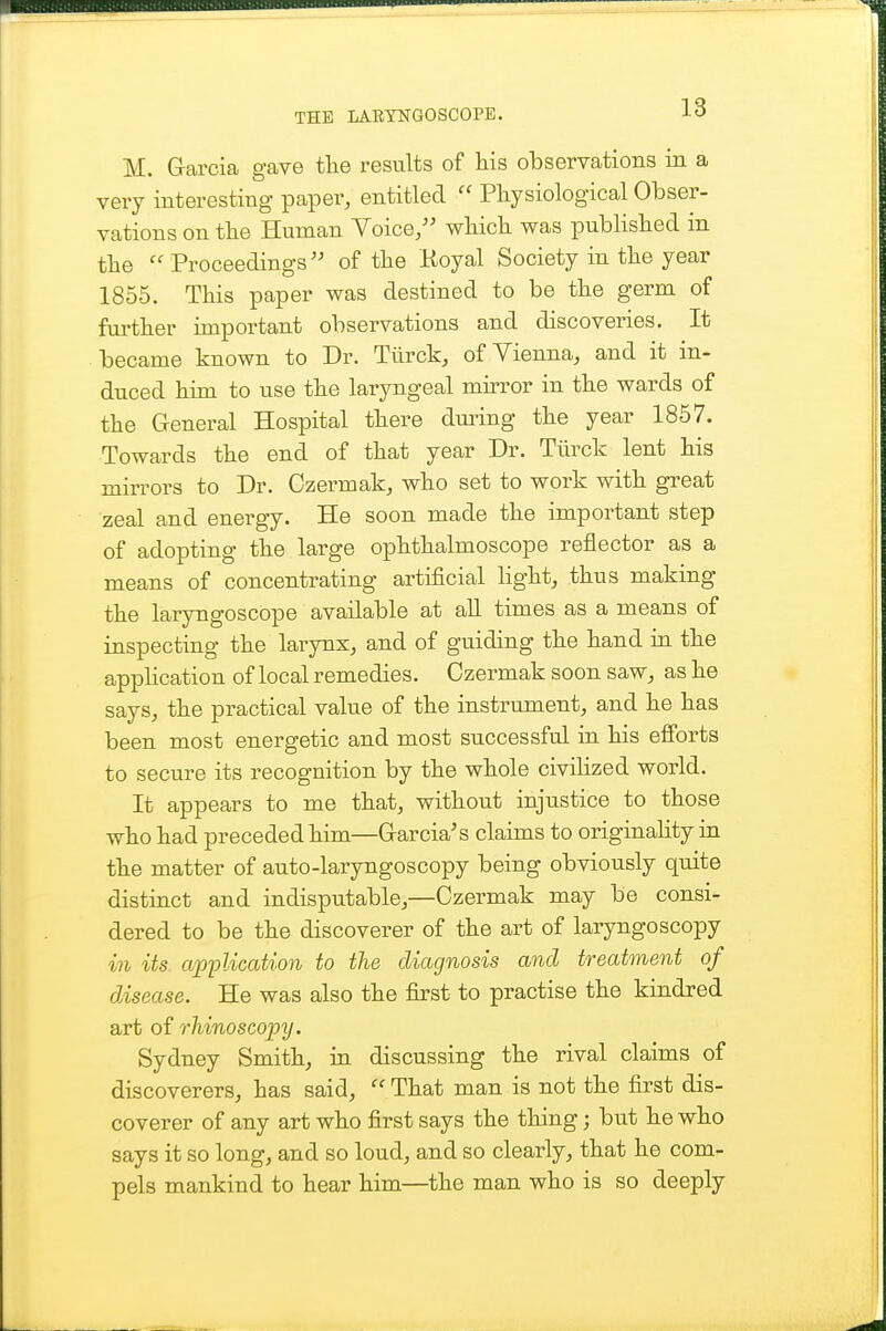 M. Garcia gave tlie results of his observations in a very interesting paper, entitled  Physiological Obser- vations on the Human Voice/' wbich was published in the  Proceedings'' of the Koyal Society in the year 1855. This paper was destined to be the germ of fui-ther important observations and discoveries. It became known to Dr. Tiirck, of Yienna, and it in- duced him to use the laryngeal mirror in the wards of the General Hospital there during the year 1857. Towards the end of that year Dr. Tiirck lent his mirrors to Dr. Czermak, who set to work with great zeal and energy. He soon made the important step of adopting the large ophthalmoscope reflector as a means of concentrating artificial hght, thus making the laryngoscope available at all times as a means of inspecting the larynx, and of guiding the hand in the appHcation of local remedies. Czermak soon saw, as he says, the practical value of the instrument, and he has been most energetic and most successful in his efibrts to secure its recognition by the whole civiHzed world. It appears to me that, without injustice to those who had preceded him—Garcia's claims to originahty in the matter of auto-laryngoscopy being obviously quite distinct and indisputable,—Czermak may be consi- dered to be the discoverer of the art of laryngoscopy in its application to the diagnosis and treatment of disease. He was also the first to practise the kindred art of rliinoscopy. Sydney Smith, in discussing the rival claims of discoverers, has said,  That man is not the first dis- coverer of any art who first says the thing; but he who says it so long, and so loud, and so clearly, that he com- pels mankind to hear him—the man who is so deeply