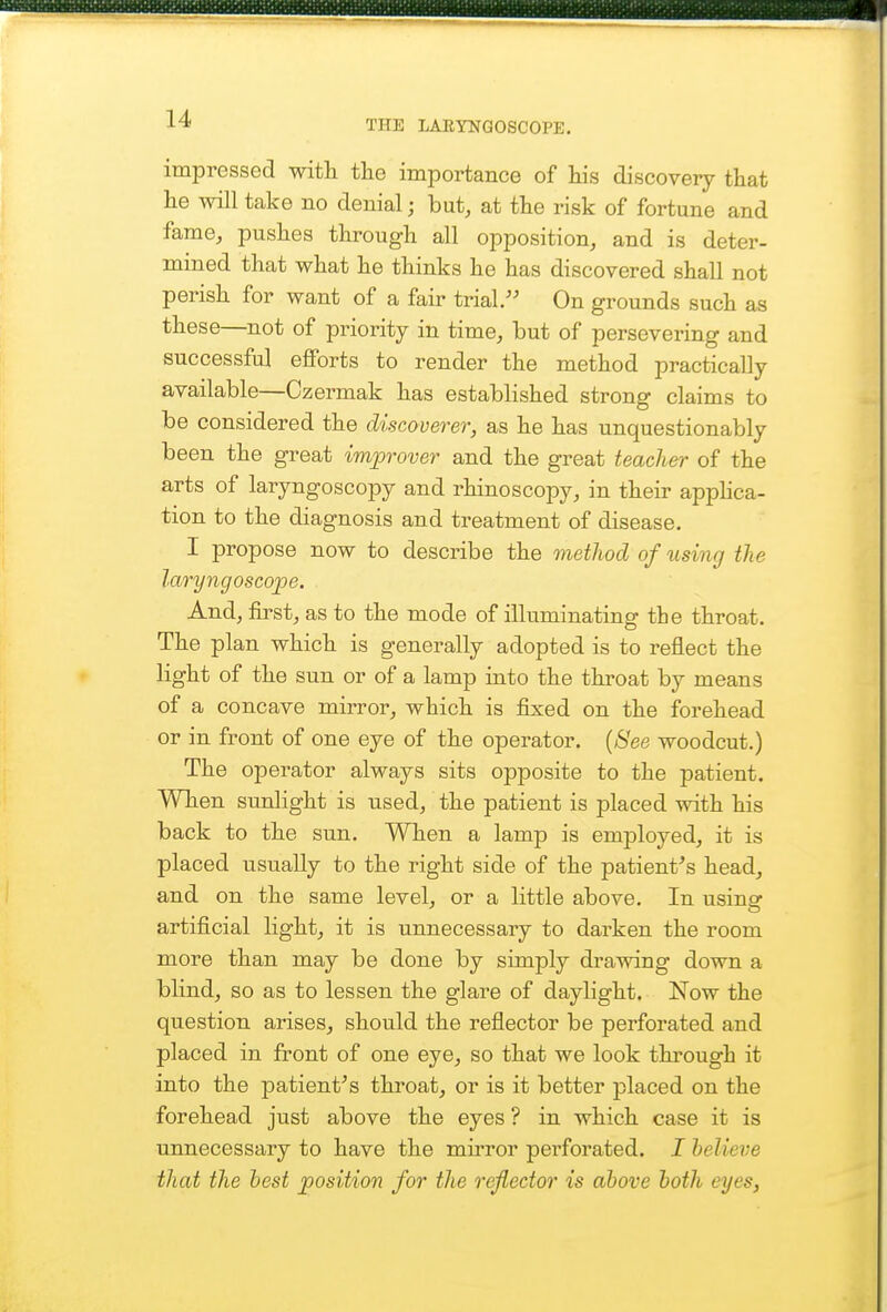 THE LARYNGOSCOPE. impressed with the importance of Ms discovery that he will take no denial; but, at the risk of fortune and fame, pushes through all opposition, and is deter- mined that what he thinks he has discovered shall not perish for want of a fair trial. On grounds such as these—not of priority in time, but of persevering and successful eflForts to render the method practically available—Czermak has established strong claims to be considered the discoverer, as he has unquestionably been the great improver and the great teacher of the arts of laryngoscopy and rhinoscopy, in their apphca- tion to the diagnosis and treatment of disease. I propose now to describe the method of using the laryngoscope. And, first, as to the mode of illuminating tbe throat. The plan which is generally adopted is to reflect the light of the sun or of a lamp into the throat by means of a concave mirror, which is fixed on the forehead or in front of one eye of the operator. {See woodcut.) The operator always sits opposite to the patient. When sunlight is used, the patient is placed with his back to the sun. When a lamp is employed, it is placed usually to the right side of the patient^s head, and on the same level, or a little above. In usinar artificial light, it is unnecessary to darken the room more than may be done by simply drawing down a blind, so as to lessen the glare of daylight. Now the question arises, should the reflector be perforated and placed in front of one eye, so that we look through it into the patient^s throat, or is it better placed on the forehead just above the eyes ? in which case it is unnecessary to have the mu'ror perforated. I believe that the best position for the reflector is above both eyes,