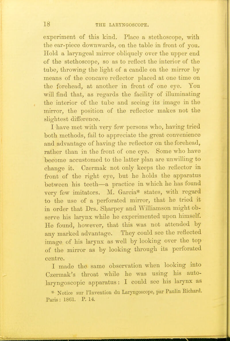 experiment of this kind. Place a stethoscope, with the ear-piece downwards, on the table in front of you. Hold a laryngeal mirror obliquely over the upper end of the stethoscope, so as to reflect the interior of the tube, throwing the light of a candle on the mirror by means of the concave reflector placed at one time on the forehead, at another in front of one eye. You will find that, as regards the facility of illuminating the interior of the tube and seeing its image in the mirror, the position of the reflector makes not the slightest difference. I have met with very few persons who, having tried both methods, fail to appreciate the great convenience and advantage of having the reflector on the forehead, rather than in the front of one eye. Some who have become accustomed to the latter plan are unwilling to change it. Czermak not only keeps the reflector in front of the right eye, but he holds the apparatus between his teeth—a practice in which he has found very few imitators. M. Garcia* states, with regard to the use of a perforated mirror, that he tried it in order that Drs. Sharpey and Williamson might ob- serve his larynx while he experimented upon himself. He found, however, that this was not attended by any marked advantage. They could see the reflected image of his larynx as well by looking over the top of the mirror as by looking thi^ough its perforated centre. I made the same observation when looking into Czermak's throat while he was using his auto- laryngoscopic apparatus : I could see his larynx as * Notice sur I'lnvention du Laryngoscope, par Paulin Eicliard. Paris : 1861. P. 14.
