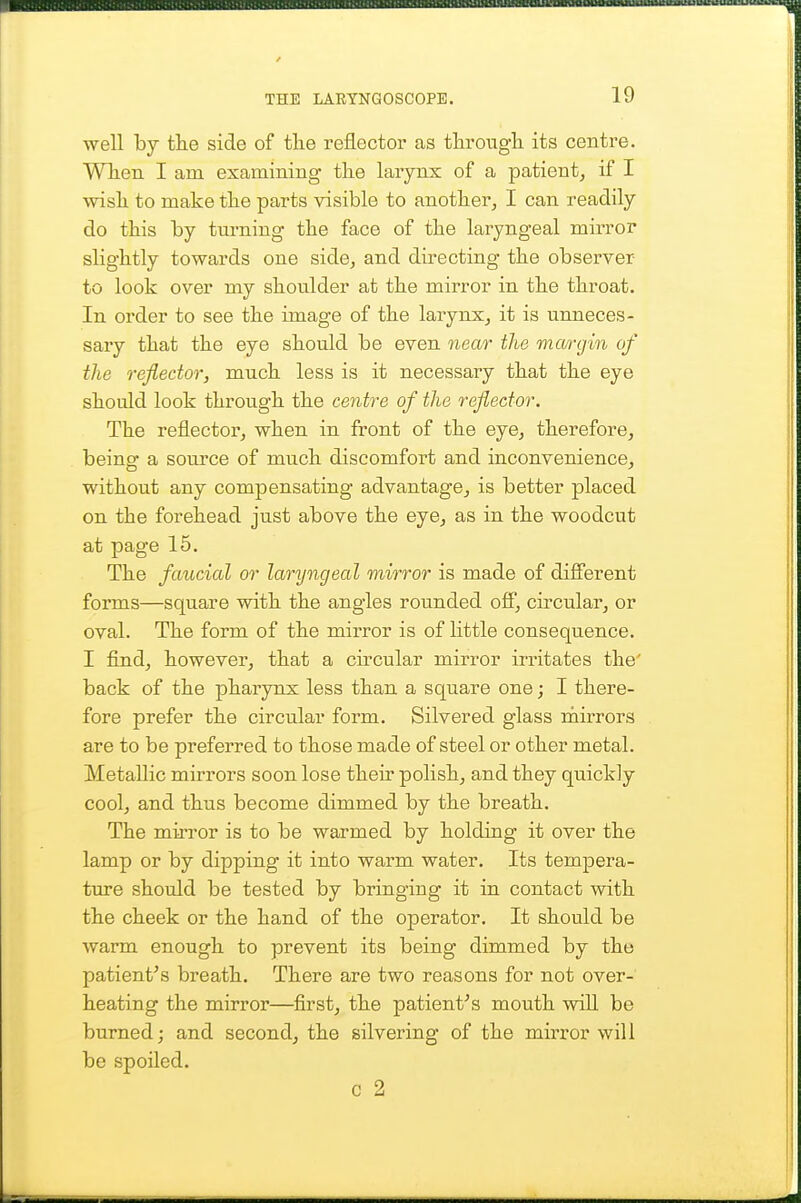 well by tlie side of the reflector as tliroug'li its centre. Wlien I am examining the larynx of a patient, if I wish to make the parts visible to another, I can readily do this by turning the face of the laryngeal mirror slightly towards one side, and directing the observer to look over my shoulder at the mirror in the throat. In order to see the image of the larynx, it is unneces- sary that the eye should be even 7iear the mcmjin of the reflector, much less is it necessary that the eye should look through the centre of the reflector. The reflector, when in front of the eye, therefore, being a source of much discomfort and iaconvenience, without any compensating advantage, is better placed on the forehead just above the eye, as in the woodcut at page 15. The fancied or laryngeal mirror is made of difierent forms—square with the angles rounded off, circular, or oval. The form of the mirror is of little consequence. I find, however, that a circular mirror irritates the' back of the pharynx less than a square one; I there- fore prefer the circular form. Silvered glass raii-rors are to be preferred to those made of steel or other metal. Metallic mirrors soon lose their polish, and they quickly cool, and thus become dimmed by the breath. The mirror is to be warmed by holding it over the lamp or by dipping it into warm water. Its tempera- ture should be tested by bringing it in contact with the cheek or the hand of the operator. It should be warm enough to prevent its being dimmed by the patient's breath. There are two reasons for not over-' heating the mirror—first, the patient's mouth wiU be burned; and second, the silvering of the mirror will be spoiled. c 2
