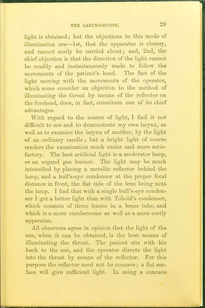 light is obtained; but the objections to tliis mode of illumination are—Ist^ that the apparatus is clumsy, and cannot easily be carried about; and, 2nd, the chief objection is that the direction of the light cannot be readily and instantaneously made to follow the movements of the patient's head. The fact of the light moving with the movements of the operator, which some consider an objection to the method of illuminating the throat by means of the reflector on the forehead, does, in fact, constitute one of its chief advantages. With regard to the source of Hght, I find it not difficult to see and to demonstrate my own larynx, as well as to examine the larynx of another, by the light of an ordinary candle; but a bright light of course renders the examination much easier and more satis- factory. The best artificial light is a moderator lamp, or an argand gas burner. The light may be much intensified by placing a metallic reflector behind the lamp, and a bull's-eye condenser at the proper focal distance in front, the flat side of the lens being next the lamp. I find that with a single bull's-eye conden- ser I get a better light than with Tobold's condenser, which consists of three lenses in a brass tube, and which is a more cumbersome as well as a more costly apparatus. All observers agree in opinion that the light of the sun, when it can be obtained, is the best means of illuminating the throat. The patient sits with his back to the sun, and the operator directs the Hght into the throat by means of the reflector. JFor this purpose the reflector need not be concave; a flat sur- face will give sufficient light. In using a concave