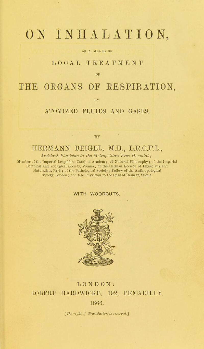 AS A MEANS OP LOCAL TREATMENT OF THE OKGANS OF KESPIEATION, BY ATOMIZED FLUIDS AND GASES. BY HERMANN BEIGEL, M.D., L.R.C.P.L., Assistant-Physician to the Metropolitan Free Hospital; Member of the Imperial Leopoldino-Carolina Academy of Natural Philosophy; of the Imperial Botanical and Zoological Society, Vienna; of the German Society of Physicians and Naturalists, Paris; of the Pathological Society ; Fellow of the Anthropological Society, London; and late Physician to the Spas of Beinerz, Silesia. WITH WOODCUTS. LONDON: ROBERT HARDWICKE, 192, PICCADILLY. 1866. [The right of Translation is reserved.]