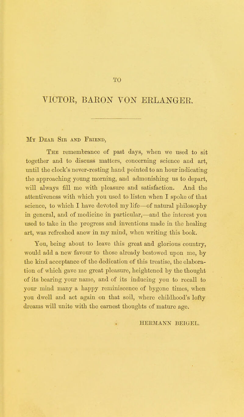 TO VICTOR, BARON VON EBLANGER. My Dear Sir and Friend, The remembrance of past days, when we used to sit together and to discuss matters, concerning science and art, until the clock's never-resting hand pointed to an hour indicating the approaching young morning, and admonishing us to depart, will always fill me with pleasure and satisfaction. And the attentiveness with which you used to listen when I spoke of that science, to which I have devoted my life—of natural philosophy in general, and of medicine in particular,—and the interest you used to take in the progress and inventions made in the healing art, was refreshed anew in my mind, when writing this book. You, being about to leave this great and glorious country, would add a new favour to those already bestowed upon me, by the kind acceptance of the dedication of this treatise, the elabora- tion of which gave me great pleasure, heightened by the thought of its bearing your name, and of its inducing you to recall to your mind many a happy reminiscence of bygone times, when you dwell and act again on that soil, where childhood's lofty dreams will unite with the earnest thoughts of mature age. HERMANN BEIGEL.