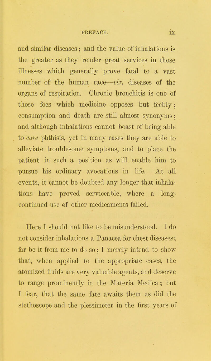 and similar diseases; and the value of inhalations is the greater as they render great services in those illnesses which generally prove fatal to a vast number of the human race—viz. diseases of the organs of respiration. Chronic bronchitis is one of those foes which medicine opposes but feebly; consumption and death are still almost synonyms; and although inhalations cannot boast of being able to cure phthisis, yet in many cases they are able to alleviate troublesome symptoms, and to place the patient in such a position as will enable him to pursue his ordinary avocations in life. At all events, it cannot be doubted any longer that inhala- tions have proved serviceable, where a long- continued use of other medicaments failed. Here I should not like to be misunderstood. I do not consider inhalations a Panacea for chest diseases; far be it from me to do so; I merely intend to show that, when applied to the appropriate cases, the atomized fluids are very valuable agents, and deserve to range prominently in the Materia Medica; but I fear, that the same fate awaits them as did the stethoscope and the plessimeter in the first years of