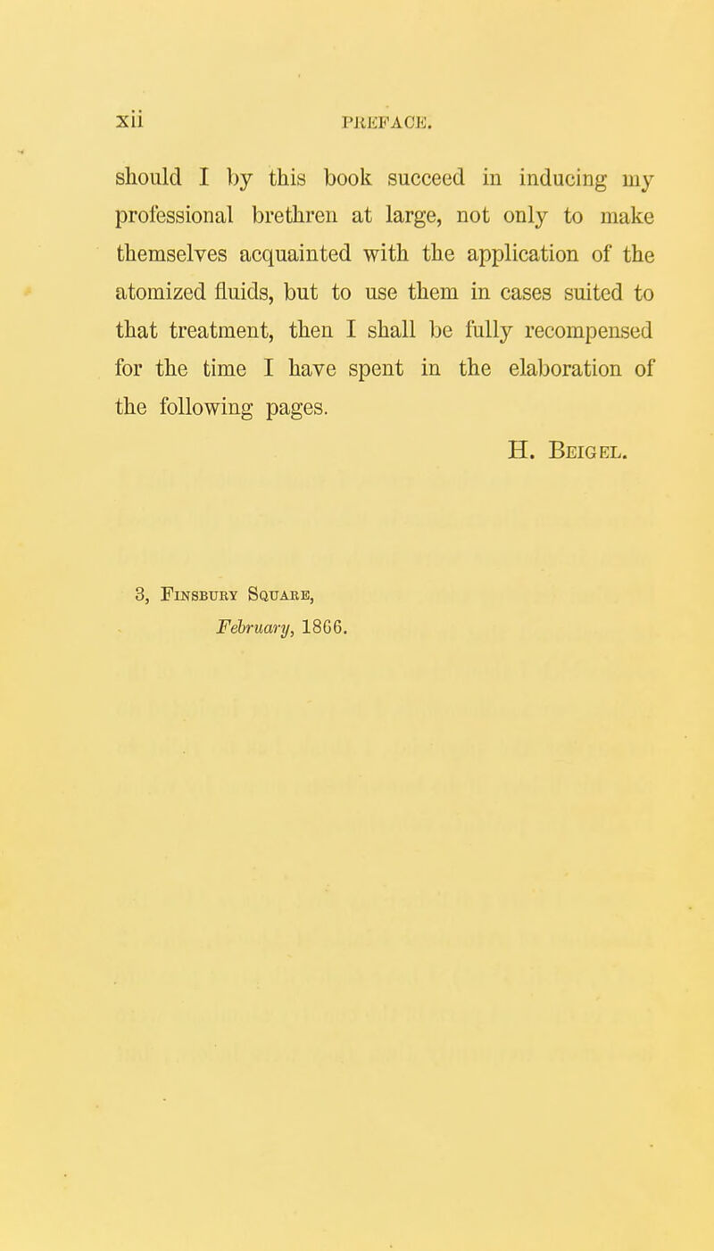 should I by this book succeed in inducing my professional brethren at large, not only to make themselves acquainted with the application of the atomized fluids, but to use them in cases suited to that treatment, then I shall be fully recompensed for the time I have spent in the elaboration of the following pages. H. Beigel. 3, Finsbury Square, February, 18G6.