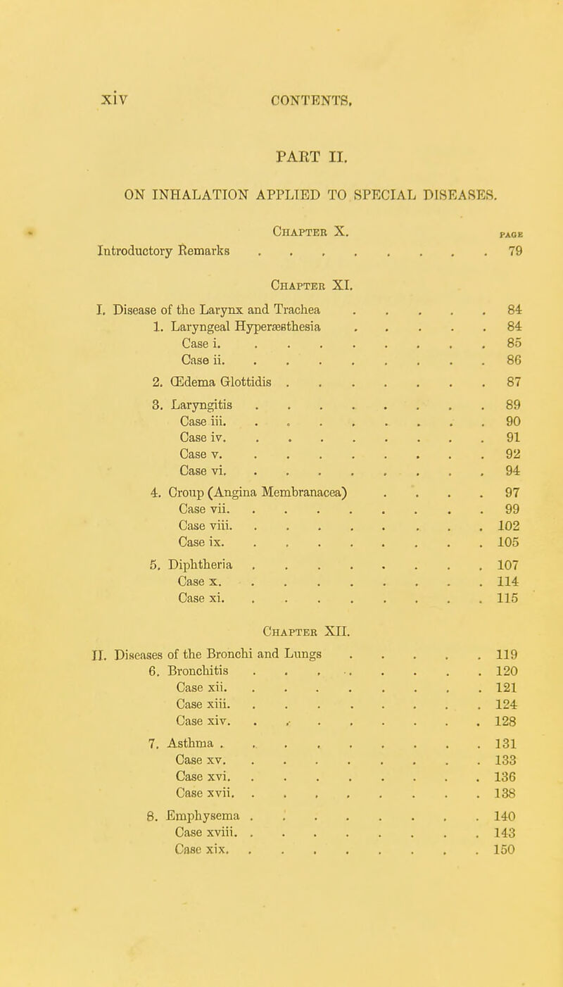 PART II. ON INHALATION APPLIED TO SPECIAL DISEASES. Chapter X. page Introductory Remarks 79 Chapter XL I. Disease of the Larynx and Trachea 84 1. Laryngeal Hyperesthesia 84 Case i. 85 Caseii. . 86 2. CEdema Glottidis 87 3. Laryngitis 89 Case iii 90 Case iv 91 Case v 92 Case vi 94 4. Croup (Angina Memhranacea) .... 97 Case vii 99 Case viii 102 Case ix 105 5. Diphtheria 107 Case x. . . 114 Case xi. 115 Chapter XH. II. Diseases of the Bronchi and Lungs 119 6. Bronchitis 120 Case xii 121 Case xiii 124 Case xiv. , 128 7. Asthma .... t 131 Case xv. 133 Case xvi 136 Case xvii. ........ 138 8. Emphysema . 140 Case xviii 143 Case xix 150