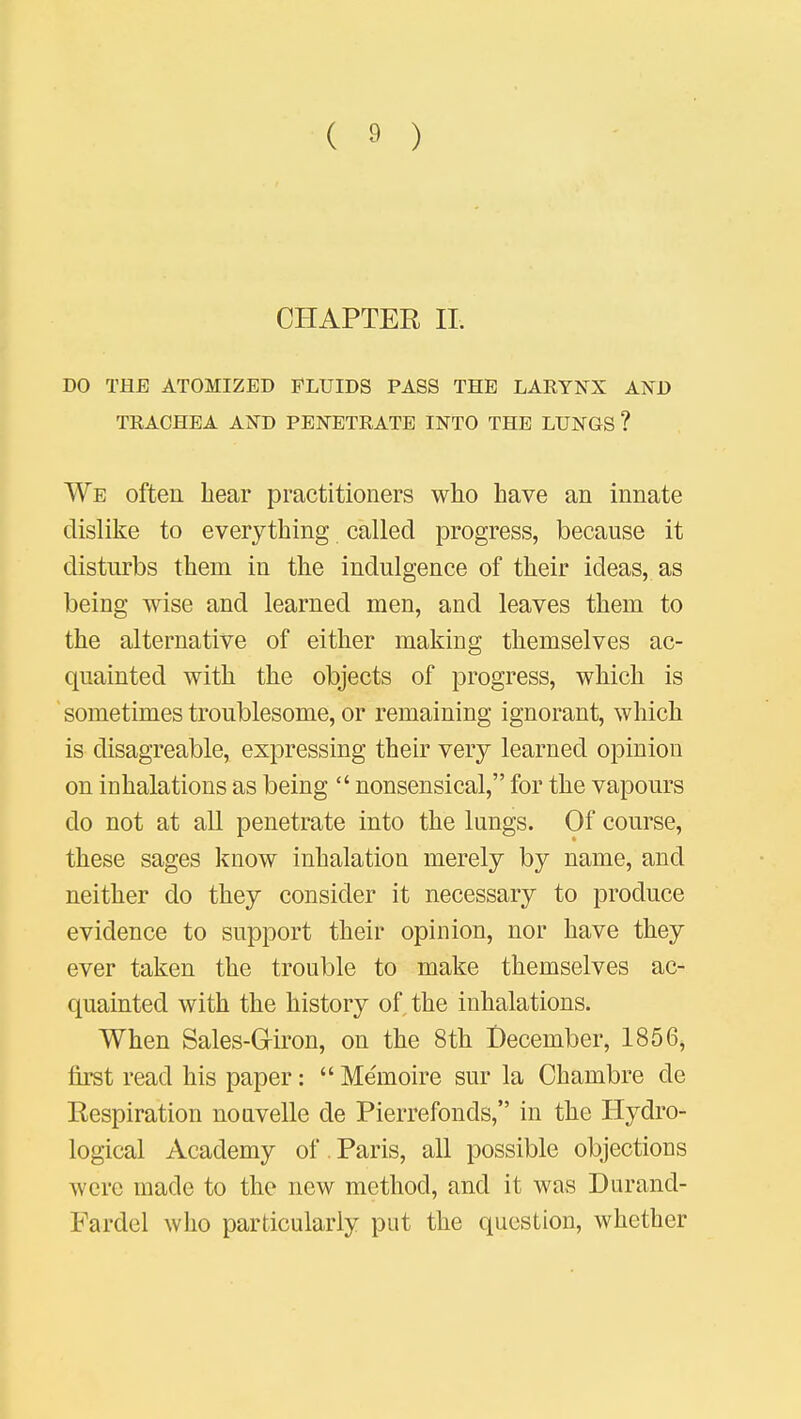 CHAPTER II. DO THE ATOMIZED FLUIDS PASS THE LARYNX AND TRACHEA AND PENETRATE INTO THE LUNGS ? We often hear practitioners who have an innate dislike to everything called progress, because it disturbs them in the indulgence of their ideas, as being wise and learned men, and leaves them to the alternative of either making themselves ac- quainted with the objects of progress, which is sometimes troublesome, or remaining ignorant, which is disagreable, expressing their very learned opinion on inhalations as being  nonsensical, for the vapours do not at all penetrate into the lungs. Of course, these sages know inhalation merely by name, and neither do they consider it necessary to produce evidence to support their opinion, nor have they ever taken the trouble to make themselves ac- quainted with the history of the inhalations. When Sales-Griron, on the 8th December, 1856, first read his paper:  Me'moire sur la Ohambre cle Respiration nonvelle de Pierrefonds, in the Hydro- logical Academy of. Paris, all possible objections were made to the new method, and it was Durand- Fardel who particularly put the question, whether