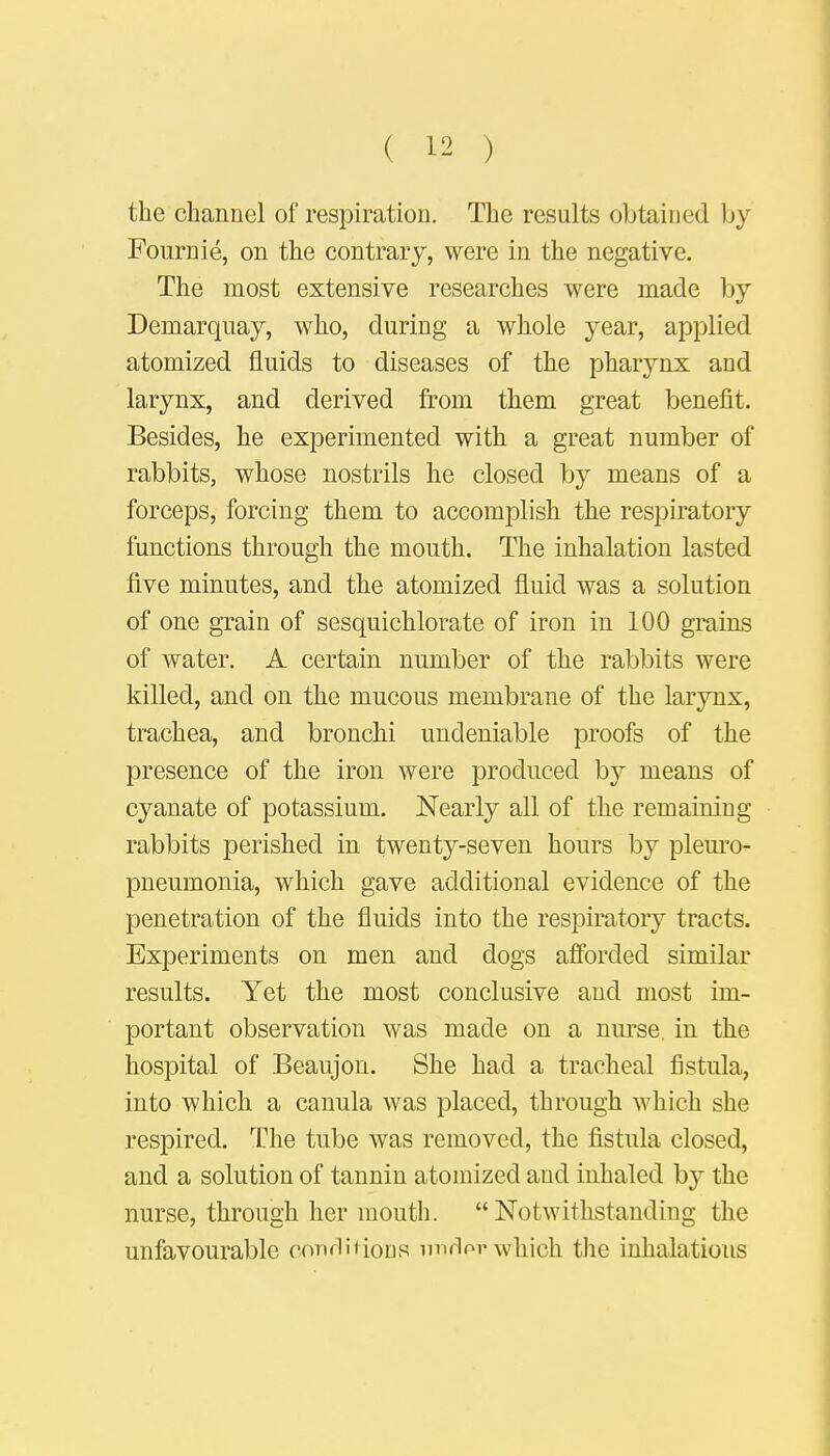 the channel of respiration. The results obtained by Fournie, on the contrary, were in the negative. The most extensive researches were made by Demarquay, who, during a whole year, applied atomized fluids to diseases of the pharynx and larynx, and derived from them great benefit. Besides, he experimented with a great number of rabbits, whose nostrils he closed by means of a forceps, forcing them to accomplish the respiratory functions through the mouth. The inhalation lasted five minutes, and the atomized fluid was a solution of one grain of sesquichlorate of iron in 100 grains of water. A certain number of the rabbits were killed, and on the mucous membrane of the larynx, trachea, and bronchi undeniable proofs of the presence of the iron were produced by means of cyanate of potassium. Nearly all of the remaining rabbits perished in twenty-seven hours by pleuro- pneumonia, which gave additional evidence of the penetration of the fluids into the respiratory tracts. Experiments on men and dogs afforded similar results. Yet the most conclusive and most im- portant observation was made on a nurse, in the hospital of Beaujon. She had a tracheal fistula, into which a canula was placed, through which she respired. The tube was removed, the fistula closed, and a solution of tannin atomized and inhaled by the nurse, through her mouth. Notwithstanding the unfavourable conditions unrW which the inhalations