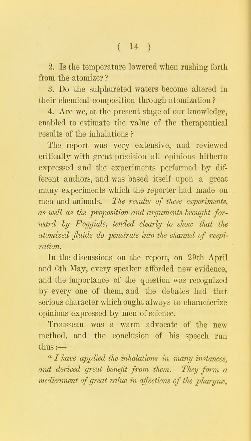 2. Is the temperature lowered when rushing forth from the atomizer ? 3. Do the sulphureted waters become altered in their chemical composition through atomization ? 4. Are we, at the present stage of our knowledge, enabled to estimate the value of the therapeutical results of the inhalations ? The report was very extensive, and reviewed critically with great precision all opinions hitherto expressed and the experiments performed by dif- ferent authors, and was based itself upon a great many experiments which the reporter had made on men and animals. The results of these experiments, as well as the proposition and arguments hrought for- ward by Poggiale, tended clearly to show that the atomized fluids do penetrate into the channel of respi- ration. In the discussions on the report, on 29 th April and 6th May, every speaker afforded new evidence, and the importance of the question was recognized by every one of them, and the debates had that serious character which ought always to characterize opinions expressed by men of science. Trousseau was a warm advocate of the new method, and the conclusion of his speech run thus:—  I have applied the inhalations in many instances, and derived great benefit from them. They form a medicament of great value in affections of the pharynx,