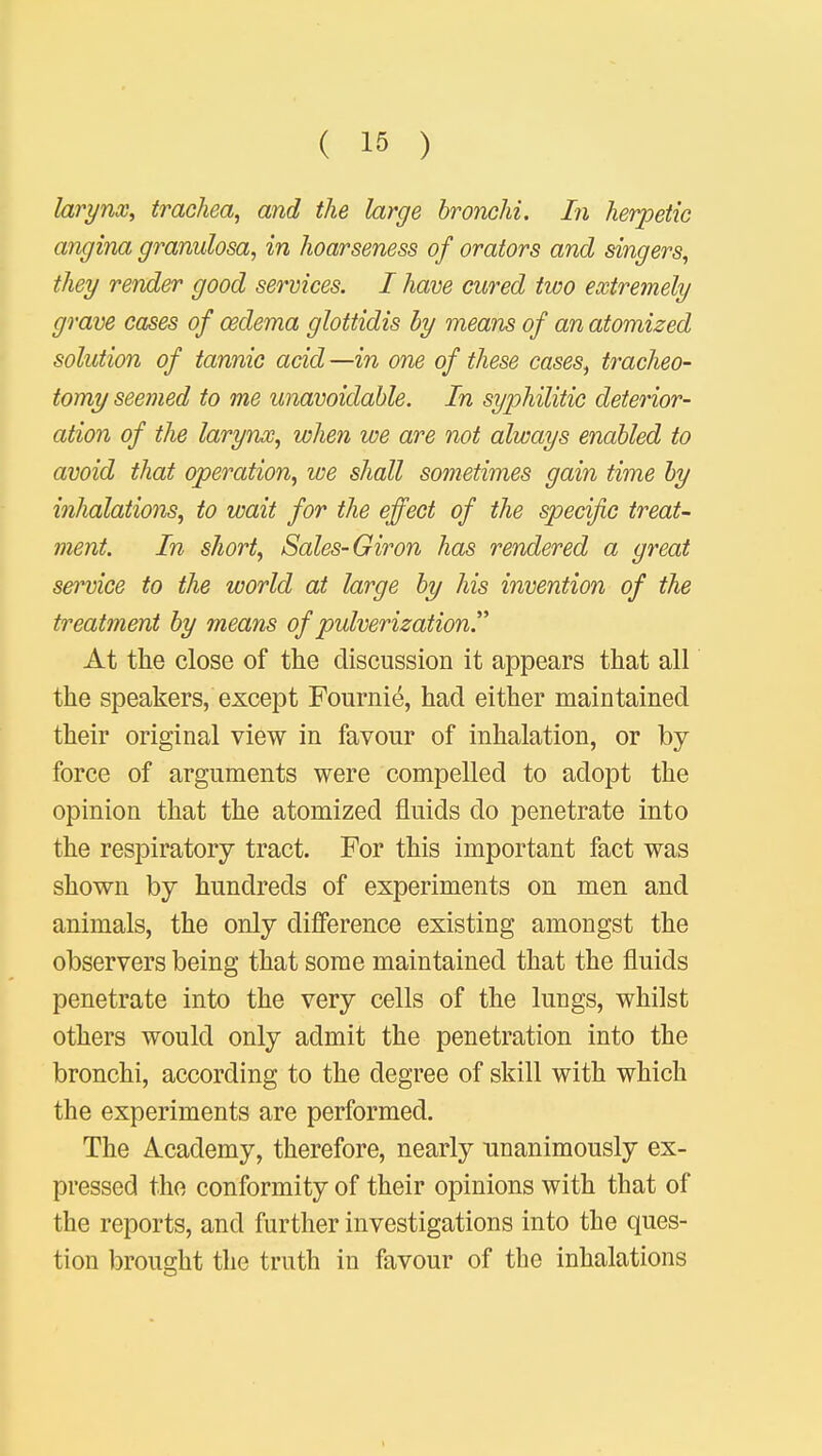 larynx, trachea, and the large bronchi. In herpetic angina granulosa, in hoarseness of orators and singers, they render good services. I have cured two extremely grave cases of oedema glottidis by means of an atomized solution of tannic acid —in one of these cases, tracheo- tomy seemed to me unavoidable. In syphilitic deterior- ation of the larynx, when we are not always enabled to avoid that operation, we shall sometimes gain time by inhalations, to wait for the effect of the specific treat- ment. In short, Sales- Giron has rendered a great se?rvice to the world at large by his invention of the treatment by means of pulverization. At the close of the discussion it appears that all the speakers, except Fournie, had either maintained their original view in favour of inhalation, or by force of arguments were compelled to adopt the opinion that the atomized fluids do penetrate into the respiratory tract. For this important fact was shown by hundreds of experiments on men and animals, the only difference existing amongst the observers being that some maintained that the fluids penetrate into the very cells of the lungs, whilst others would only admit the penetration into the bronchi, according to the degree of skill with which the experiments are performed. The Academy, therefore, nearly unanimously ex- pressed the conformity of their opinions with that of the reports, and further investigations into the ques- tion brought the truth in favour of the inhalations >