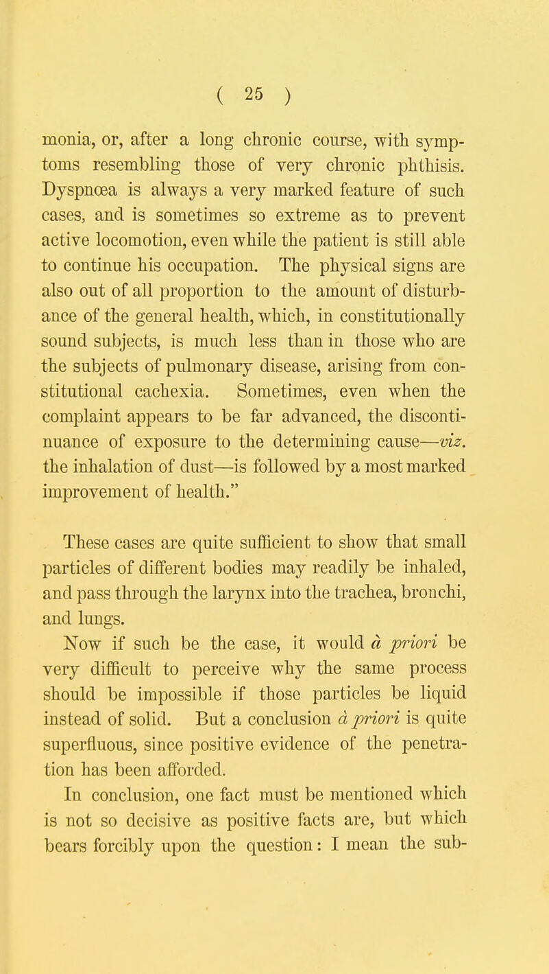 monia, or, after a long chronic course, with symp- toms resembling those of very chronic phthisis. Dyspnoea is always a very marked feature of such cases, and is sometimes so extreme as to prevent active locomotion, even while the patient is still able to continue his occupation. The physical signs are also out of all proportion to the amount of disturb- ance of the general health, which, in constitutionally sound subjects, is much less than in those who are the subjects of pulmonary disease, arising from con- stitutional cachexia. Sometimes, even when the complaint appears to be far advanced, the disconti- nuance of exposure to the determining cause—viz. the inhalation of dust—is followed by a most marked improvement of health. These cases are quite sufficient to show that small particles of different bodies may readily be inhaled, and pass through the larynx into the trachea, bronchi, and lungs. Now if such be the case, it would a priori be very difficult to perceive why the same process should be impossible if those particles be liquid instead of solid. But a conclusion a priori is quite superfluous, since positive evidence of the penetra- tion has been afforded. In conclusion, one fact must be mentioned which is not so decisive as positive facts are, but which bears forcibly upon the question: I mean the sub-