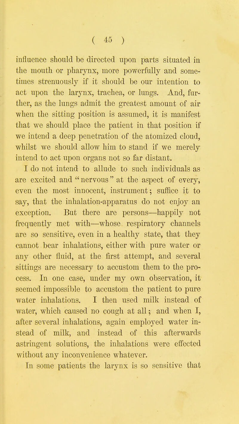 influence should be directed upon parts situated in the mouth or pharynx, more powerfully and some- times strenuously if it should be our intention to act upon the larynx, trachea, or lungs. And, fur- ther, as the lungs admit the greatest amount of air when the sitting position is assumed, it is manifest that we should place the patient in that position if we intend a deep penetration of the atomized cloud, whilst we should allow him to stand if we merely intend to act upon organs not so far distant. I do not intend to allude to such individuals as are excited and  nervous  at the aspect of every, even the most innocent, instrument; suffice it to say, that the inhalation-apparatus do not enjoy an exception. But there are persons—happily not frequently met with—whose respiratory channels are so sensitive, even in a healthy state, that they cannot bear inhalations, either with pure water or any other fluid, at the first attempt, and several sittings are necessary to accustom them to the pro- cess. In one case, under my own observation, it seemed impossible to accustom the patient to pure water inhalations. I then used milk instead of water, which caused no cough at all; and when I, after several inhalations, again employed water in- stead of milk, and instead of this afterwards astringent solutions, the inhalations were effected without any inconvenience whatever. In some patients the larynx is so sensitive that