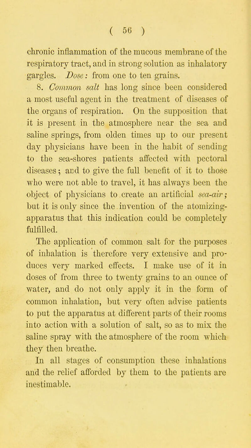 chronic inflammation of the mucous membrane of the respiratory tract, and in strong solution as inhalatory gargles. Dose: from one to ten grains. 8. Common salt has long since been considered a most useful agent in the treatment of diseases of the organs of respiration. On the supposition that it is present in the atmosphere near the sea and saline springs, from olden times up to our present day physicians have been in the habit of sending to the sea-shores patients affected with pectoral diseases; and to give the full benefit of it to those who were not able to travel, it has always been the object of physicians to create an artificial sea-air; but it is only since the invention of the atoinizing- apparatus that this indication could be completely fulfilled. The application of common salt for the purposes of inhalation is therefore very extensive and pro- duces very marked effects. I make use of it in doses of from three to twenty grains to an ounce of water, and do not only apply it in the form of common inhalation, but very often advise patients to put the apparatus at different parts of their rooms into action with a solution of salt, so as to mix the saline spray with the atmosphere of the room which they then breathe. In all stages of consumption these inhalations and the relief afforded by them to the patients are inestimable.