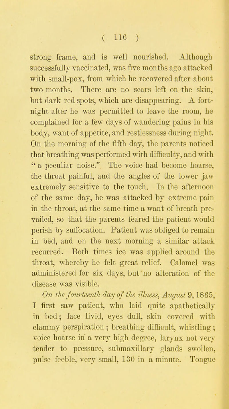 strong frame, and is well nourished. Although successfully vaccinated, was five months ago attacked with small-pox, from which he recovered after about two months. There are no scars left on the skin, but dark red spots, which are disappearing. A fort- night after he was permitted to leave the room, he complained for a few days of wandering pains in his body, want of appetite, and restlessness during night. On the morning of the fifth day, the parents noticed that breathing was performed with difficulty, and with  a peculiar noise.. The voice had become hoarse, the throat painful, and the angles of the lower jaw extremely sensitive to the touch. In the afternoon of the same day, he was attacked by extreme pain in the throat, at the same time a want of breath pre- vailed, so that the parents feared the patient would perish by suffocation. Patient was obliged to remain in bed, and on the next morning a similar attack recurred. Both times ice was applied around the throat, whereby he felt great relief. Calomel was administered for six days, but no alteration of the disease was visible. On the fourteenth day of the illness, August 9, 1865, I first saw patient, who laid quite apathetically in bed; face livid, eyes dull, skin covered with clammy perspiration ; breathing difficult, whistling ; voice hoarse in a very high degree, larynx not very tender to pressure, submaxillary glands swollen, pulse feeble, very small, 130 in a minute. Tongue