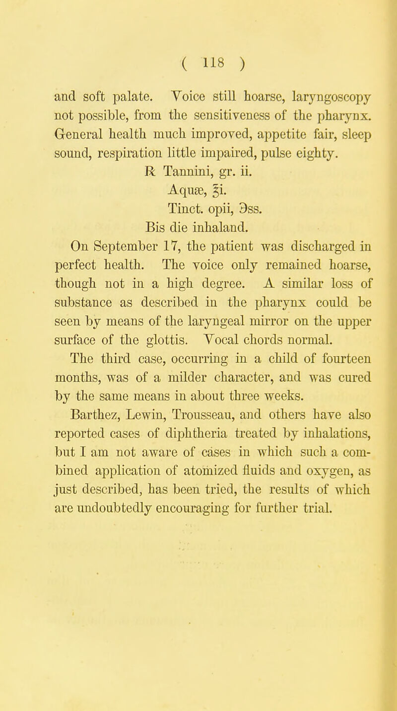 and soft palate. Yoice still hoarse, laryngoscopy not possible, from the sensitiveness of the pharynx. General health much improved, appetite fair, sleep sound, respiration little impaired, pulse eighty. R Tannini, gr. ii. Aquas, §i. Tinct. opii, 9ss. Bis die inhaland. On September 17, the patient was discharged in perfect health. The voice only remained hoarse, though not in a high degree. A similar loss of substance as described in the pharynx could be seen by means of the laryngeal mirror on the upper surface of the glottis. Yocal chords normal. The third case, occurring in a child of fourteen months, was of a milder character, and was cured by the same means in about three weeks. Barthez, Lewin, Trousseau, and others have also reported cases of diphtheria treated by inhalations, but I am not aware of cases in which such a com- bined application of atomized fluids and oxygen, as just described, has been tried, the results of which are undoubtedly encouraging for further trial.