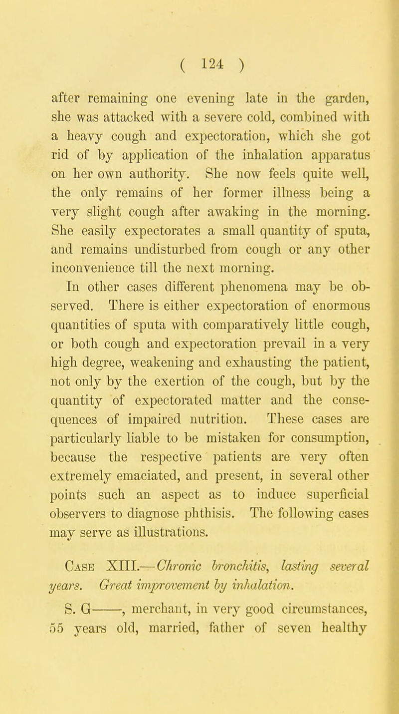 after remaining one evening late in the garden, she was attacked with a severe cold, combined with a heavy cough and expectoration, which she got rid of by application of the inhalation apparatus on her own authority. She now feels quite well, the only remains of her former illness being a very slight cough after awaking in the morning. She easily expectorates a small quantity of sputa, and remains undisturbed from cough or any other inconvenience till the next morning. In other cases different phenomena may be ob- served. There is either expectoration of enormous quantities of sputa with comparatively little cough, or both cough and expectoration prevail in a very high degree, weakening and exhausting the patient, not only by the exertion of the cough, but by the quantity of expectorated matter and the conse- quences of impaired nutrition. These cases are particularly liable to be mistaken for consumption, because the respective patients are very often extremely emaciated, and present, in several other points such an aspect as to induce superficial observers to diagnose phthisis. The following cases may serve as illustrations. Case XIII.— Chronic bronchitis, lasting several years. Great improvement by inhalation. S. G , merchant, in very good circumstances, 55 years old, married, father of seven healthy