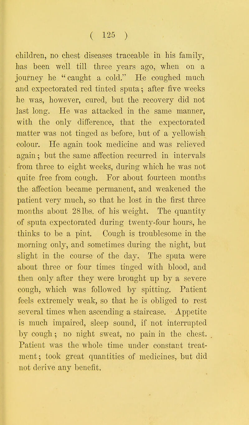 children, no chest diseases traceable in his family, has been well till three years ago, when on a journey he  caught a cold. He coughed much and expectorated reel tinted sputa 5 after five weeks he was, however, cured, but the recovery did not last long. He was attacked in the same manner, with the only difference, that the expectorated matter was not tinged as before, but of a yellowish colour. He again took medicine and was relieved again; but the same affection recurred in intervals from three to eight weeks, during which he was not quite free from cough. For about fourteen months the affection became permanent, and weakened the patient very much, so that he lost in the first three months about 28 lbs. of his weight. The quantity of sputa expectorated during twenty-four hours, he thinks to be a pint. Cough is troublesome in the morning only, and sometimes during the night, but slight in the course of the clay. The sputa were about three or four times tinged with blood, and then only after they were brought up by a severe cough, which was followed by spitting. Patient feels extremely weak, so that he is obliged to rest several times when ascending a staircase. Appetite is much impaired, sleep sound, if not interrupted by cough; no night sweat, no pain in the chest. Patient was the whole time under constant treat- ment; took great quantities of medicines, but did not derive any benefit.