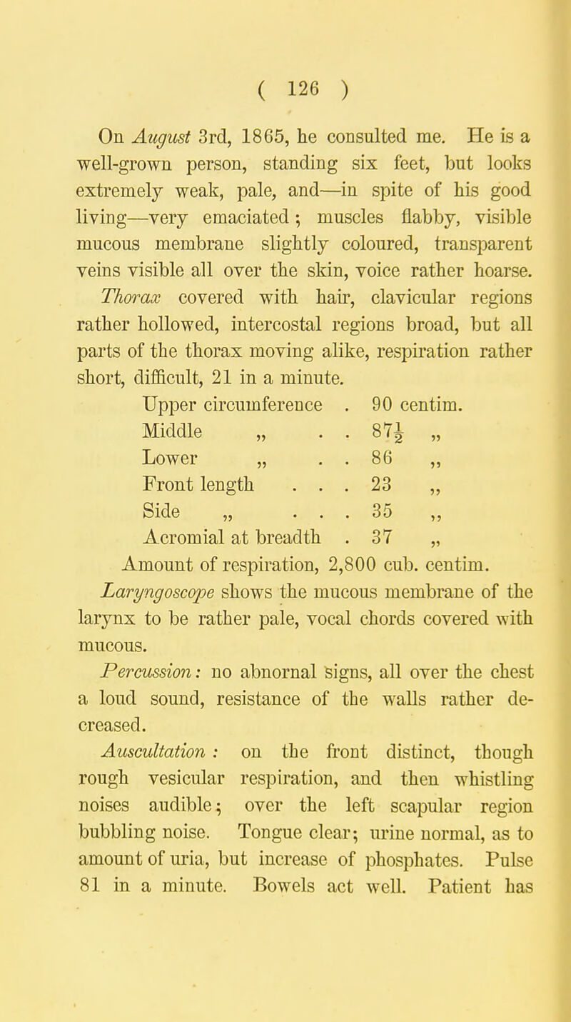 On August 3rd, 1865, he consulted me. He is a well-grown person, standing six feet, but looks extremely weak, pale, and—in spite of his good living—very emaciated; muscles flabby, visible mucous membrane slightly coloured, transparent veins visible all over the skin, voice rather hoarse. Thorax covered with hair, clavicular regions rather hollowed, intercostal regions broad, but all parts of the thorax moving alike, respiration rather short, difficult, 21 in a minute. Upper circumference . 90 centim. Middle „ . . 87 J „ Lower „ . . 86 „ Front length ... 23 „ Side „ ... 35 ,, Acromial at breadth .37 „ Amount of respiration, 2,800 cub. centim. Laryngoscope shows the mucous membrane of the larynx to be rather pale, vocal chords covered with mucous. Percussion: no abnornal signs, all over the chest a loud sound, resistance of the walls rather de- creased. Auscultation : on the front distinct, though rough vesicular respiration, and then whistling noises audible; over the left scapular region bubbling noise. Tongue clear; urine normal, as to amount of uria, but increase of phosphates. Pulse 81 in a minute. Bowels act well. Patient has