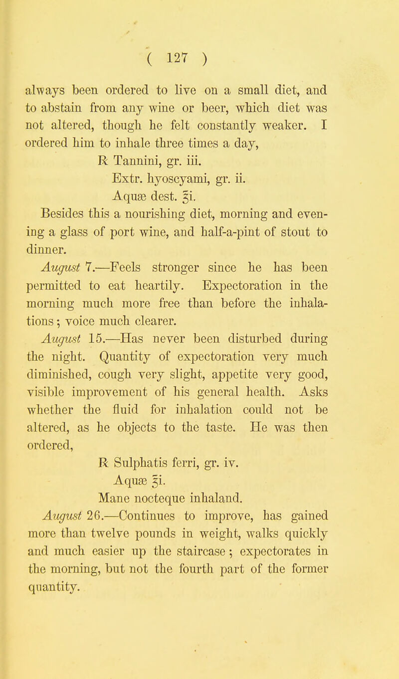 always been ordered to live on a small diet, and to abstain from any wine or beer, which diet was not altered, though he felt constantly weaker. I ordered him to inhale three times a day, R Tannini, gr. iii. Extr. hyoscyami, gr. ii. Aquee dest. §i. Besides this a nourishing diet, morning and even- ing a glass of port wine, and half-a-pint of stout to dinner. August 7.—Feels stronger since he has been permitted to eat heartily. Expectoration in the morning much more free than before the inhala- tions ; voice much clearer. August 15.—Has never been disturbed during the night. Quantity of expectoration very much diminished, cough very slight, appetite very good, visible improvement of his general health. Asks whether the fluid for inhalation could not be altered, as he objects to the taste. He was then ordered, R Sulphatis ferri, gr. iv. Aquae 5L Mane nocteque inhaland. August 26.—Continues to improve, has gained more than twelve pounds in weight, walks quickly and much easier up the staircase; expectorates in the morning, but not the fourth part of the former quantity.