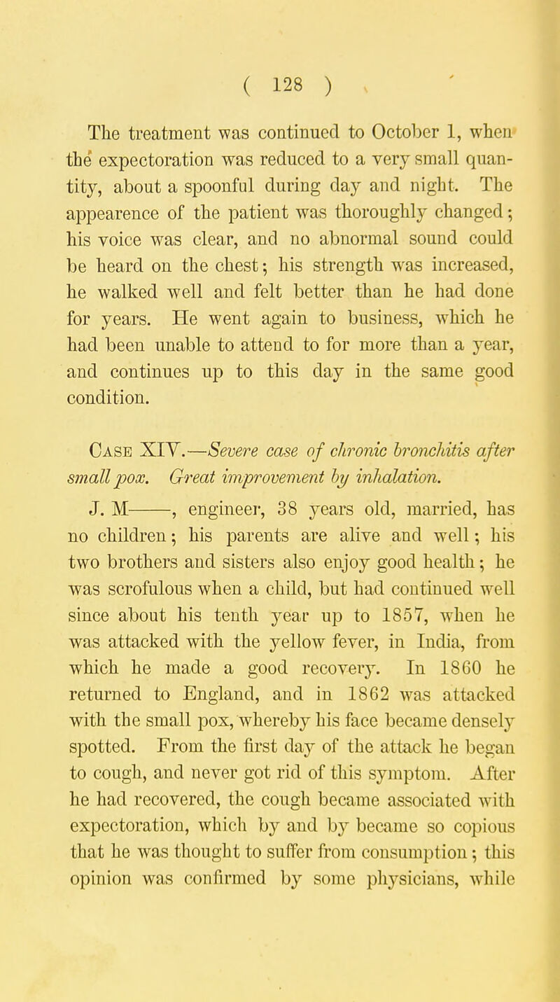 The treatment was continued to October 1, when the expectoration was reduced to a very small quan- tity, about a spoonful during day and night. The appearence of the patient was thoroughly changed; his voice was clear, and no abnormal sound could be heard on the chest; his strength wras increased, he walked well and felt better than he had done for years. He went again to business, which he had been unable to attend to for more than a year, and continues up to this clay in the same good condition. Case XIY.—Severe case of chronic bronchitis after small pox. Great improvement by inhalation. J. M , engineer, 38 years old, married, has no children; his parents are alive and well; his two brothers and sisters also enjoy good health; he was scrofulous when a child, but had continued well since about his tenth year up to 1857, when he was attacked with the yellow fever, in India, from which he made a good recovery. In 1860 he returned to England, and in 1862 was attacked with the small pox, whereby his face became densely spotted. From the first day of the attack he began to cough, and never got rid of this symptom. After he had recovered, the cough became associated with expectoration, which by and by became so copious that he was thought to suffer from consumption; this opinion was confirmed by some physicians, while