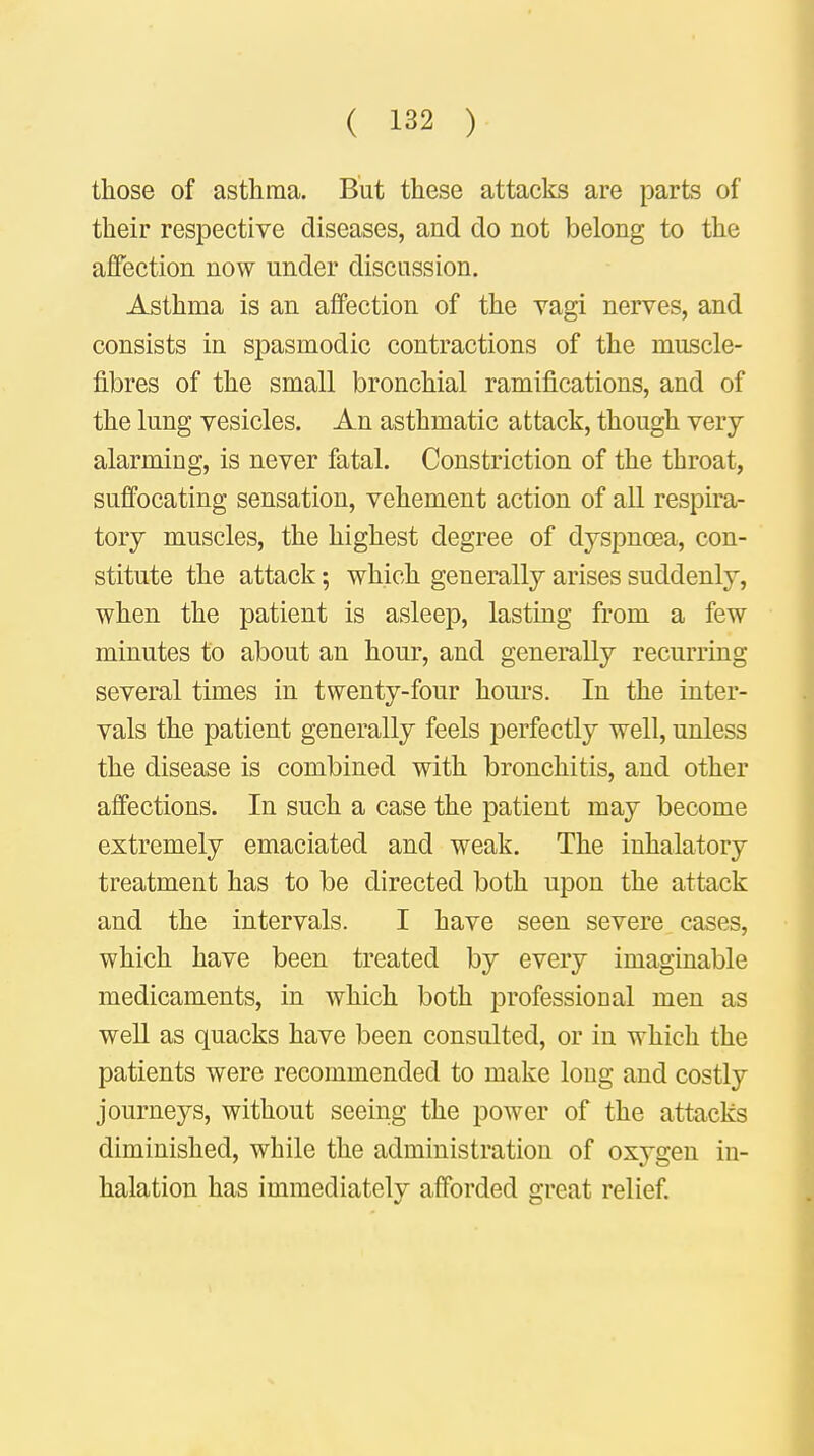 those of asthma. But these attacks are parts of their respective diseases, and do not belong to the affection now under discussion. Asthma is an affection of the vagi nerves, and consists in spasmodic contractions of the muscle- fibres of the small bronchial ramifications, and of the lung vesicles. An asthmatic attack, though very alarming, is never fatal. Constriction of the throat, suffocating sensation, vehement action of all respira- tory muscles, the highest degree of dyspnoea, con- stitute the attack; which generally arises suddenly, when the patient is asleep, lasting from a few minutes to about an hour, and generally recurring several times in twenty-four hours. In the inter- vals the patient generally feels perfectly well, unless the disease is combined with bronchitis, and other affections. In such a case the patient may become extremely emaciated and weak. The inhalatory treatment has to be directed both upon the attack and the intervals. I have seen severe cases, which have been treated by every imaginable medicaments, in which both professional men as well as quacks have been consulted, or in which the patients were recommended to make long and costly journeys, without seeing the power of the attacks diminished, while the administration of oxygen in- halation has immediately afforded great relief.