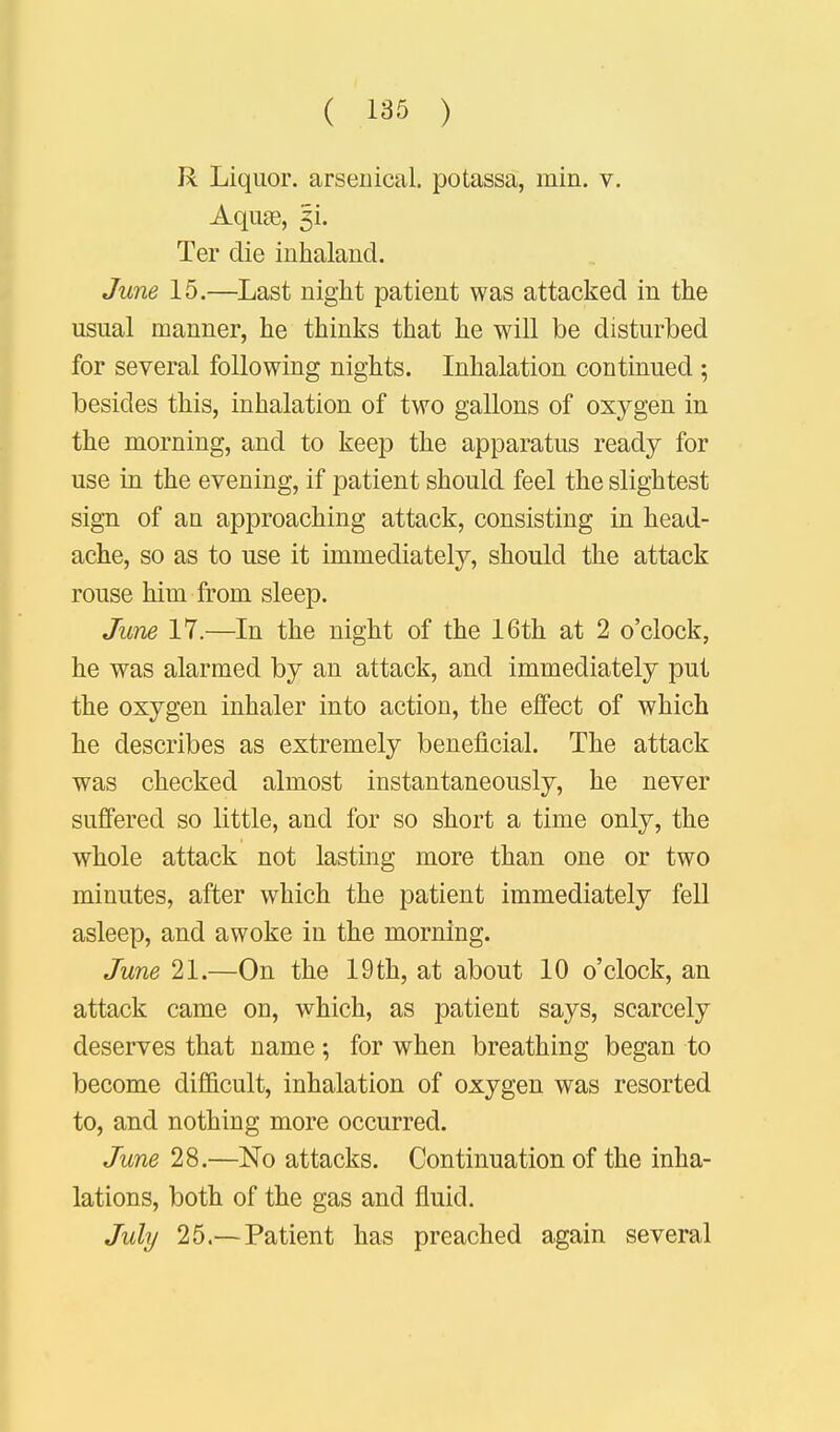 R Liquor, arsenical, potassa, min. v. Aquae, 5L Ter die inhaland. June 15.—Last night patient was attacked in the usual manner, he thinks that he will be disturbed for several following nights. Inhalation continued ; besides this, inhalation of two gallons of oxygen in the morning, and to keep the apparatus ready for use in the evening, if patient should feel the slightest sign of au approaching attack, consisting in head- ache, so as to use it immediately, should the attack rouse him from sleep. June 17.—In the night of the 16th at 2 o'clock, he was alarmed by an attack, and immediately put the oxygen inhaler into action, the effect of which he describes as extremely beneficial. The attack was checked almost instantaneously, he never suffered so little, and for so short a time only, the whole attack not lasting more than one or two minutes, after which the patient immediately fell asleep, and awoke in the morning. June 21.—On the 19 th, at about 10 o'clock, an attack came on, which, as patient says, scarcely deserves that name; for when breathing began to become difficult, inhalation of oxygen was resorted to, and nothing more occurred. June 28.—No attacks. Continuation of the inha- lations, both of the gas and fluid. July 25.— Patient has preached again several