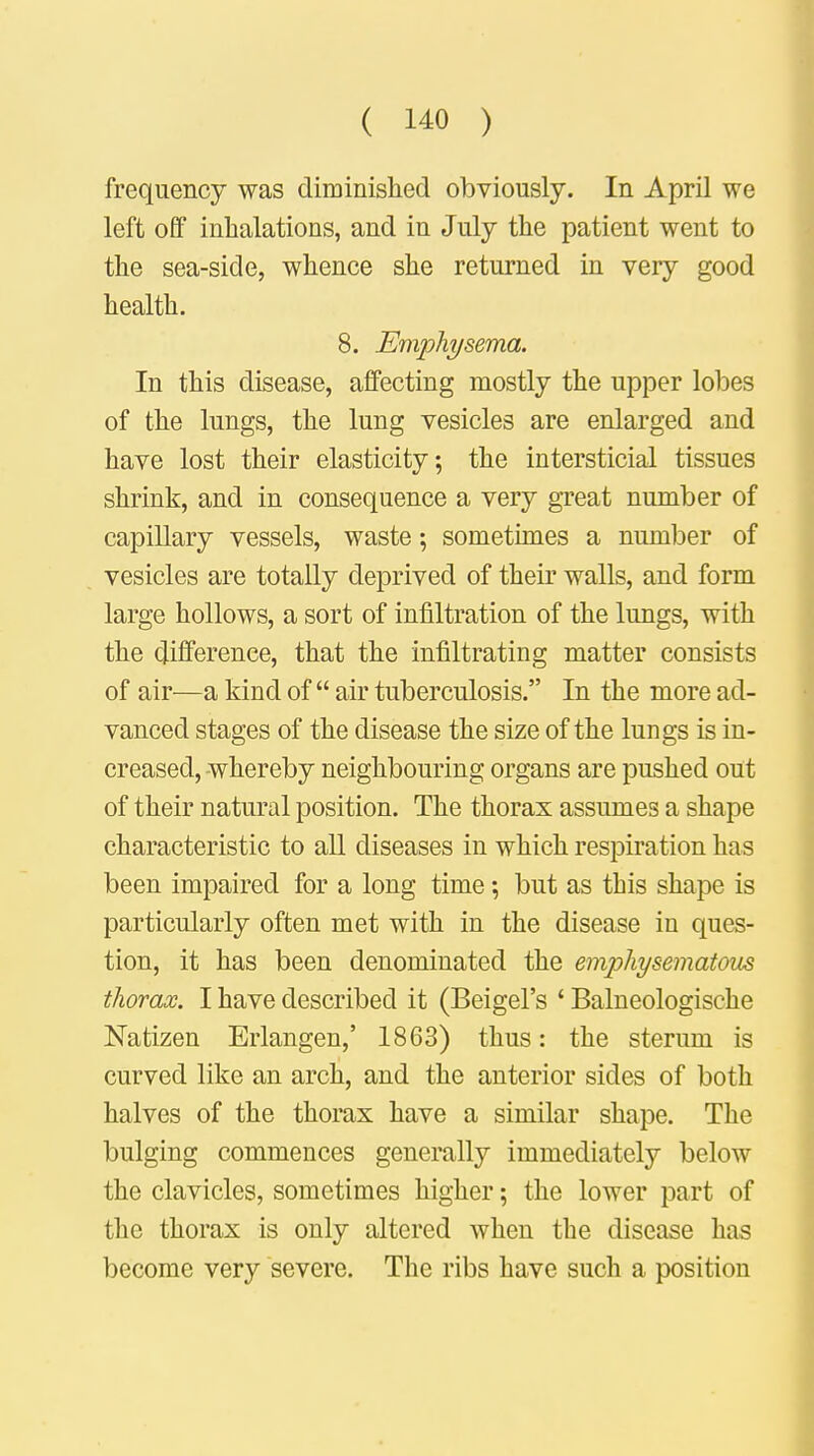 frequency was diminished obviously. In April we left off inhalations, and in July the patient went to the sea-side, whence she returned in very good health. 8. Emphysema. In this disease, affecting mostly the upper lobes of the lungs, the lung vesicles are enlarged and have lost their elasticity; the interstitial tissues shrink, and in consequence a very great number of capillary vessels, waste; sometimes a number of vesicles are totally deprived of their walls, and form large hollows, a sort of infiltration of the lungs, with the difference, that the infiltrating matter consists of air—a kind of  air tuberculosis. In the more ad- vanced stages of the disease the size of the lungs is in- creased, whereby neighbouring organs are pushed out of their natural position. The thorax assumes a shape characteristic to all diseases in which respiration has been impaired for a long time; but as tbis shape is particularly often met with in the disease in ques- tion, it has been denominated the emphysematous thorax. I have described it (Beigel's ' Balneologische Natizen Erlangen,' 1863) thus: the sterum is curved like an arch, and the anterior sides of both halves of the thorax have a similar shape. The bulging commences generally immediately below the clavicles, sometimes higher; the lower part of the thorax is only altered when the disease has become very severe. The ribs have such a position