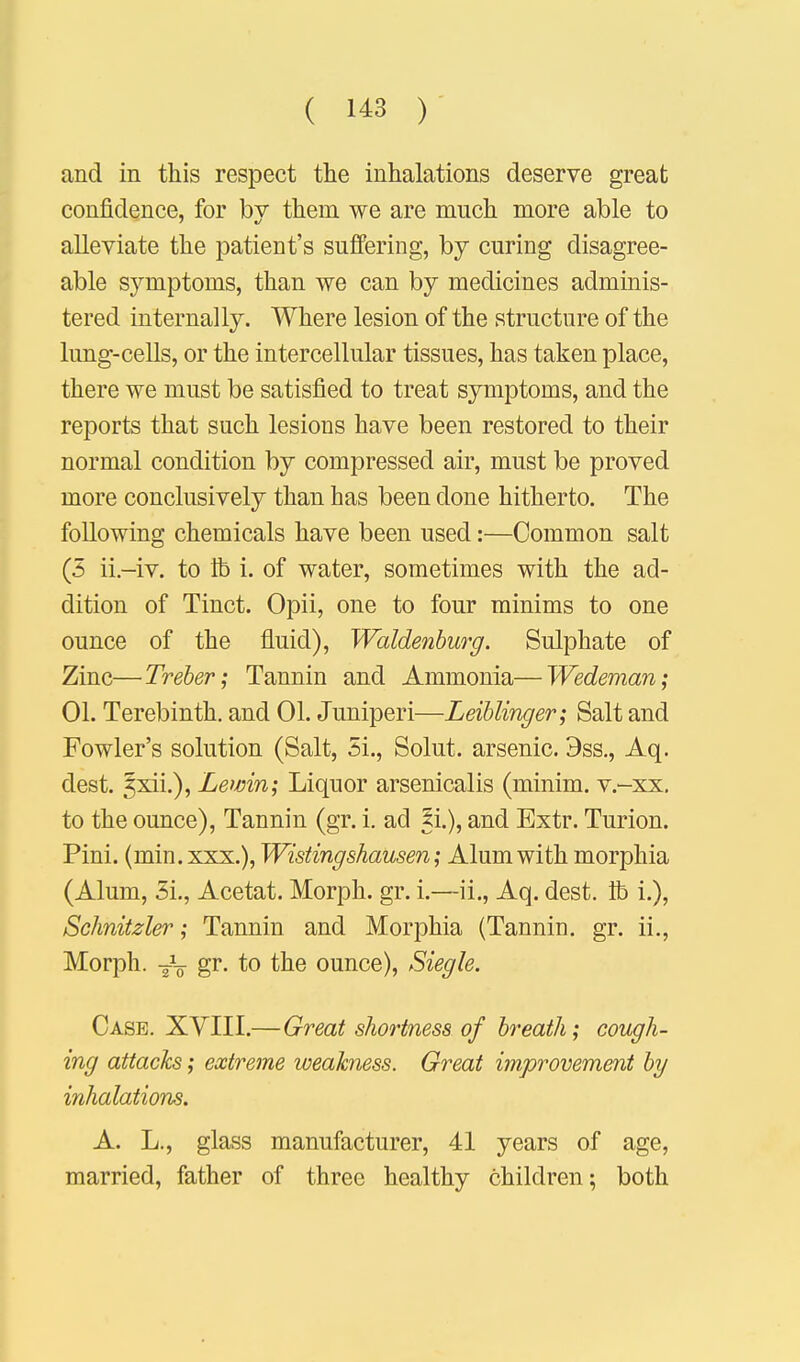 and in this respect the inhalations deserve great confidence, for bv them we are much more able to alleviate the patient's suffering, by curing disagree- able symptoms, than we can by medicines adminis- tered internally. Where lesion of the structure of the lung-cells, or the intercellular tissues, has taken place, there we must be satisfied to treat symptoms, and the reports that such lesions have been restored to their normal condition by compressed air, must be proved more conclusively than has been done hitherto. The following chemicals have been used:—Common salt (3 ii.-iv. to lb i. of water, sometimes with the ad- dition of Tinct. Opii, one to four minims to one ounce of the fluid), Waldenburg. Sulphate of Zinc—Treber; Tannin and Ammonia—Wedeman; 01. Terebinth, and 01. Juniperi—Leiblinger; Salt and Fowler's solution (Salt, 5i., Solut. arsenic. 9ss., Aq. dest. ^xii.), Lewin; Liquor arsenicalis (minim, v.-xx. to the ounce), Tannin (gr. i. ad li.), and Extr. Turion. Pini. (min.xxx.), Wistingshausen; Alum with morphia (Alum, 3i., Acetat. Morph. gr. i.—ii., Aq. dest. lb i.), Schnitzler; Tannin and Morphia (Tannin, gr. ii., Morph. T\ gr. to the ounce), Siegle. Case. XYIII.—Great shortness of breath; cough- ing attacks; extreme weakness. Great improvement by inhalations. A. L., glass manufacturer, 41 years of age, married, father of three healthy children; both