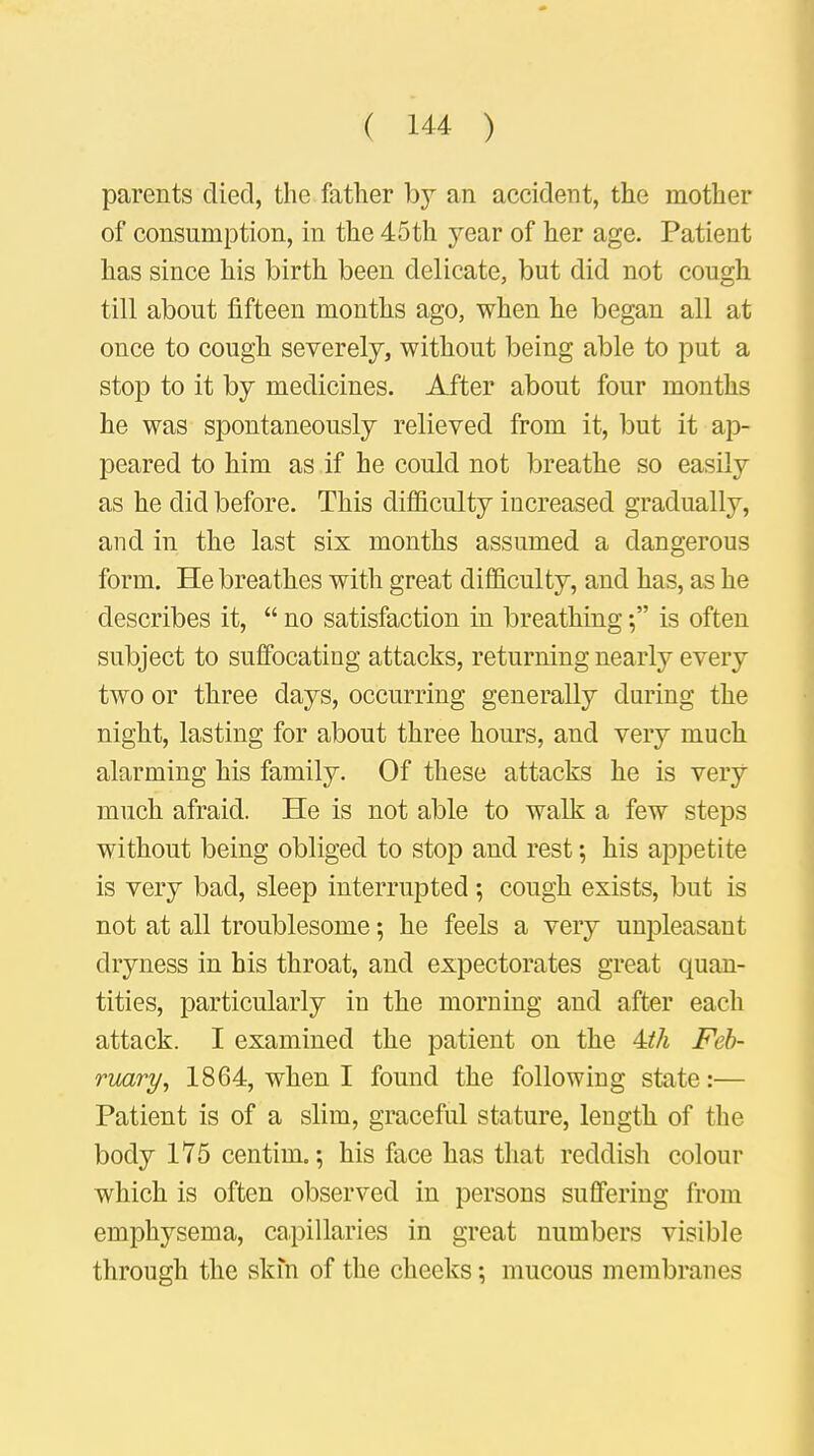 parents died, the father by an accident, the mother of consumption, in the 45th year 0f her age. Patient has since his birth been delicate, but did not cough till about fifteen months ago, when he began all at once to cough severely, without being able to put a stop to it by medicines. After about four months he was spontaneously relieved from it, but it ap- peared to him as if he could not breathe so easily as he did before. This difficulty increased gradually, and in the last six months assumed a dangerous form. He breathes with great difficulty, and has, as he describes it,  no satisfaction in breathing; is often subject to suffocating attacks, returning nearly every two or three days, occurring generally during the night, lasting for about three hours, and very much alarming his family. Of these attacks he is very much afraid. He is not able to walk a few steps without being obliged to stop and rest; his appetite is very bad, sleep interrupted; cough exists, but is not at all troublesome; he feels a very unpleasant dryness in his throat, and expectorates great quan- tities, particularly in the morning and after each attack. I examined the patient on the kth Feb- ruary, 1864, when I found the following state:— Patient is of a slim, graceful stature, length of the body 175 centim.; his face has that reddish colour which is often observed in persons suffering from emphysema, capillaries in great numbers visible through the skin of the cheeks; mucous membranes