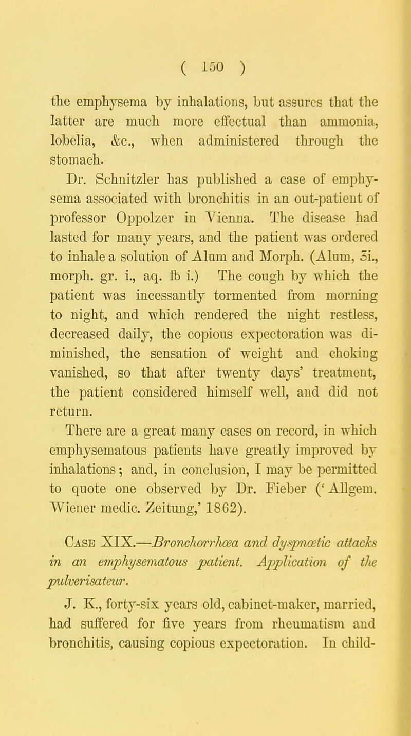 ( ioo ) the emphysema by inhalations, but assures that the latter are much more effectual than ammonia, lobelia, &c, when administered through the stomach. Dr. Schnitzler has published a case of emphy- sema associated with bronchitis in an out-patient of professor Oppolzer in Vienna. The disease had lasted for many years, and the patient was ordered to inhale a solution of Alum and Morph. (Alum, 5i., morph. gr. i., aq. lb i.) The cough by which the patient was incessantly tormented from morning to night, and which rendered the night restless, decreased daily, the copious expectoration was di- minished, the sensation of weight and choking vanished, so that after twenty days' treatment, the patient considered himself well, and did not return. There are a great many cases on record, in which emphysematous patients have greatly improved by inhalations; and, in conclusion, I may be permitted to quote one observed by Dr. Fieber ('Allgem. Wiener medic. Zeitung,' 1862). Case XIX.—Bronchorrhosa and dyspnoetic attacks in an emphysematous patient. Application of the pulverisateur. J. K, forty-six years old, cabinet-maker, married, had suffered for five years from rheumatism and bronchitis, causing copious expectoration. In child-