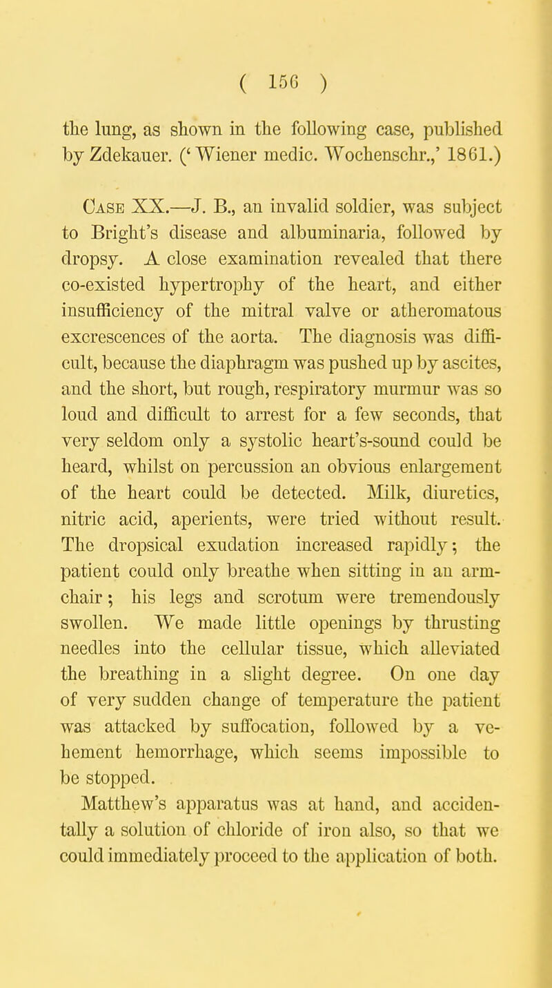 the lung, as shown in the following case, published byZdekauer. ('Wiener medic. Wochenschr.,' 1861.) Case XX.—J. B., an invalid soldier, was subject to Bright's disease and albuminaria, followed by dropsy. A close examination revealed that there co-existed hypertrophy of the heart, and either insufficiency of the mitral valve or atheromatous excrescences of the aorta. The diagnosis was diffi- cult, because the diaphragm was pushed up by ascites, and the short, but rough, respiratory murmur was so loud and difficult to arrest for a few seconds, that very seldom only a systolic heart's-sound could be heard, whilst on percussion an obvious enlargement of the heart could be detected. Milk, diuretics, nitric acid, aperients, were tried without result. The dropsical exudation increased rapidly; the patient could only breathe when sitting in an arm- chair ; his legs and scrotum were tremendously swollen. We made little openings by thrusting needles into the cellular tissue, which alleviated the breathing in a slight degree. On one day of very sudden change of temperature the patient was attacked by suffocation, followed by a ve- hement hemorrhage, which seems impossible to be stopped. Matthew's apparatus was at hand, and acciden- tally a solution of chloride of iron also, so that we could immediately proceed to the application of both.