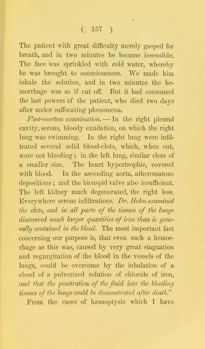 The patient with great difficulty merely gasped for breath, and in two minutes he became insensible. The face was sprinkled with cold water, whereby he was brought to consciousness. We made him inhale the solution, and in two minutes the he- morrhage was as if cut off. But it had consumed the last powers of the patient, who died two days after under suffocating phenomena. Post-mortem examination. — In the right pleural cavity, serous, bloody exudation, on which the right lung was swimming. In the right lung were infil- trated several solid blood-clots, which, when cut, were not bleeding; in the left lung, similar clots of a smaller size. The heart hypertrophic, covered with blood. In the ascending aorta, atheromatous depositions ; and the bicuspid valve also insufficient. The left kidney much degenerated, the right less. Everywhere serous infiltrations. Dr. Holm examined the clots, and in all parts of the tissues of the lungs discovered much larger quantities of iron than is gene- rally contained in the blood. The most important fact concerning our purpose is, that even such a hemor- rhage as this was, caused by very great stagnation and regurgitation of the blood in the vessels of the lungs, could be overcome by the inhalation of a cloud of a pulverized solution of chloride of iron, and that the penetration of the fluid into the bleeding tissues of the lungs could be demonstrated after death. From the cases of haemoptysis which I have