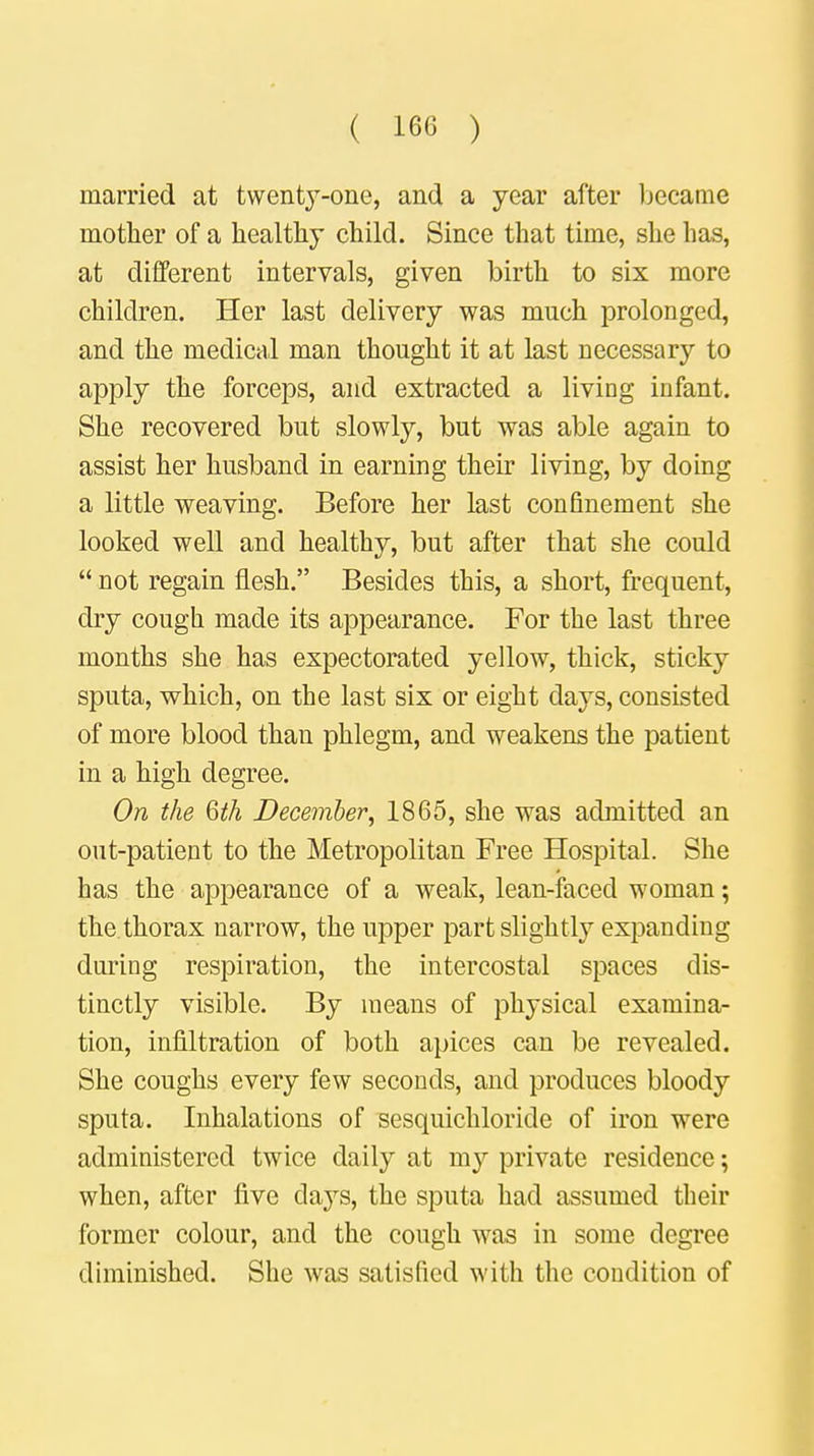 married at twenty-one, and a year after became mother of a healthy child. Since that time, she has, at different intervals, given birth to six more children. Her last delivery was much prolonged, and the medical man thought it at last necessary to apply the forceps, and extracted a living infant. She recovered but slowly, but was able again to assist her husband in earning their living, by doing a little weaving. Before her last confinement she looked well and healthy, but after that she could  not regain flesh. Besides this, a short, frequent, dry cough made its appearance. For the last three months she has expectorated yellow, thick, sticky sputa, which, on the last six or eight days, consisted of more blood than phlegm, and weakens the patient in a high degree. On the Qth December, 1865, she was admitted an out-patient to the Metropolitan Free Hospital. She has the appearance of a weak, lean-faced woman; the thorax narrow, the upper part slightly expanding daring respiration, the intercostal spaces dis- tinctly visible. By means of physical examina- tion, infiltration of both apices can be revealed. She coughs every few seconds, and produces bloody sputa. Inhalations of sesquichloride of iron were administered twice daily at my private residence; when, after five clays, the sputa had assumed their former colour, and the cough was in some degree diminished. She was satisfied with the condition of