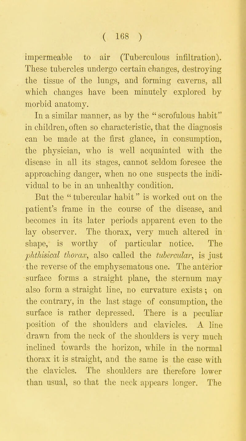 impermeable to air (Tuberculous infiltration). These tubercles undergo certain changes, destroying the tissue of the lungs, and forming caverns, all which changes have been minutely explored by morbid anatomy. In a similar manner, as by the scrofulous habit in children, often so characteristic, that the diagnosis can be made at the first glance, in consumption, the physician, who is well acquainted with the disease in all its stages, cannot seldom foresee the approaching danger, when no one suspects the indi- vidual to be in an unhealthy condition. But the  tubercular habit is worked out on the patient's frame in the course of the disease, and becomes in its later periods apparent even to the lay observer. The thorax, very much altered in shape, is worthy of particular notice. The phthisical thorax, also called the tubercular, is just the reverse of the emphysematous one. The anterior surface forms a straight plane, the sternum may also form a straight line, no curvature exists; on the contrary, in the last stage of consumption, the surface is rather depressed. There is a peculiar position of the shoulders and clavicles. A line drawn from the neck of the shoulders is very much inclined towards the horizon, while in the normal thorax it is straight, and the same is the case with the clavicles. The shoulders are therefore lower than usual, so that the neck appears longer. The