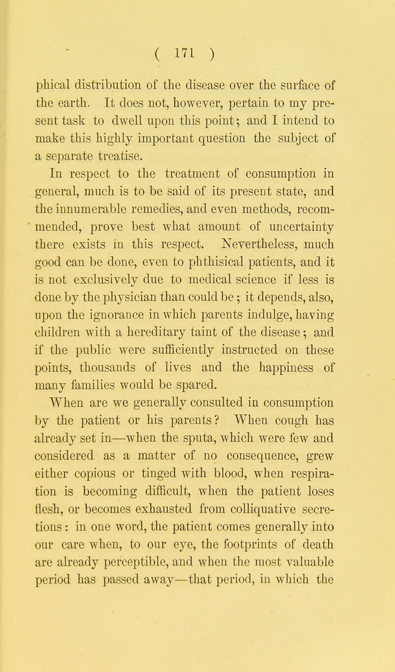 phical distribution of the disease over the surface of the earth. It does not, however, pertain to niy pre- sent task to dwell upon this point; and I intend to make this highly important question the subject of a separate treatise. In respect to the treatment of consumption in general, much is to be said of its present state, and the innumerable remedies, and even methods, recom- mended, prove best what amount of uncertainty there exists in this respect. Nevertheless, much good can be done, even to phthisical patients, and it is not exclusively clue to medical science if less is done by the physician than could be; it depends, also, upon the ignorance in which parents indulge, having children with a hereditary taint of the disease 5 and if the public were sufficiently instructed on these points, thousands of lives and the happiness of many families would be spared. When are we generally consulted in consumption by the patient or his parents? When cough has already set in—when the sputa, which were few and considered as a matter of no consequence, grew either copious or tinged with blood, when respira- tion is becoming difficult, when the patient loses flesh, or becomes exhausted from colliquative secre- tions : in one word, the patient comes generally into our care when, to our eye, the footprints of death are already perceptible, and when the most valuable period has passed away—that period, in which the