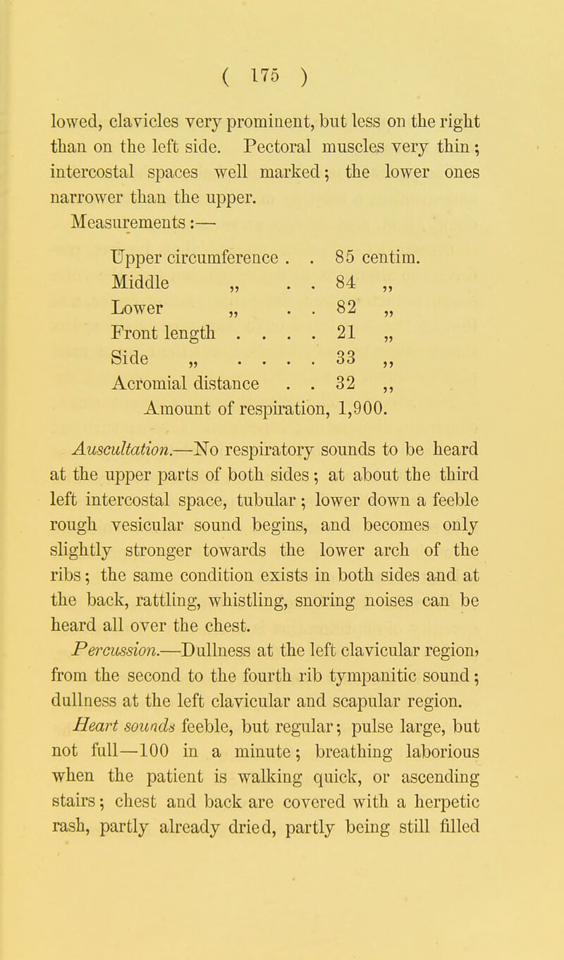 lowed, clavicles very prominent, but less on the right than on the left side. Pectoral muscles very thin; intercostal spaces well marked; the lower ones narrower than the upper. Measurements:— Upper circumference . . 85 centim. Middle „ . . 84 „ Lower „ . . 82 „ Front length .... 21 „ Side „ .... 33 Acromial distance . . 32 ,, Amount of respiration, 1,900. Auscultation.—No respiratory sounds to be heard at the upper parts of both sides; at about the third left intercostal space, tubular; lower down a feeble rough vesicular sound begins, and becomes only slightly stronger towards the lower arch of the ribs; the same condition exists in both sides and at the back, rattling, whistling, snoring noises can be heard all over the chest. Percussion.—Dullness at the left clavicular region? from the second to the fourth rib tympanitic sound; dullness at the left clavicular and scapular region. Heart sounds feeble, but regular; pulse large, but not full—100 in a minute; breathing laborious when the patient is walking quick, or ascending stairs; chest and back are covered with a herpetic rash, partly already dried, partly being still filled