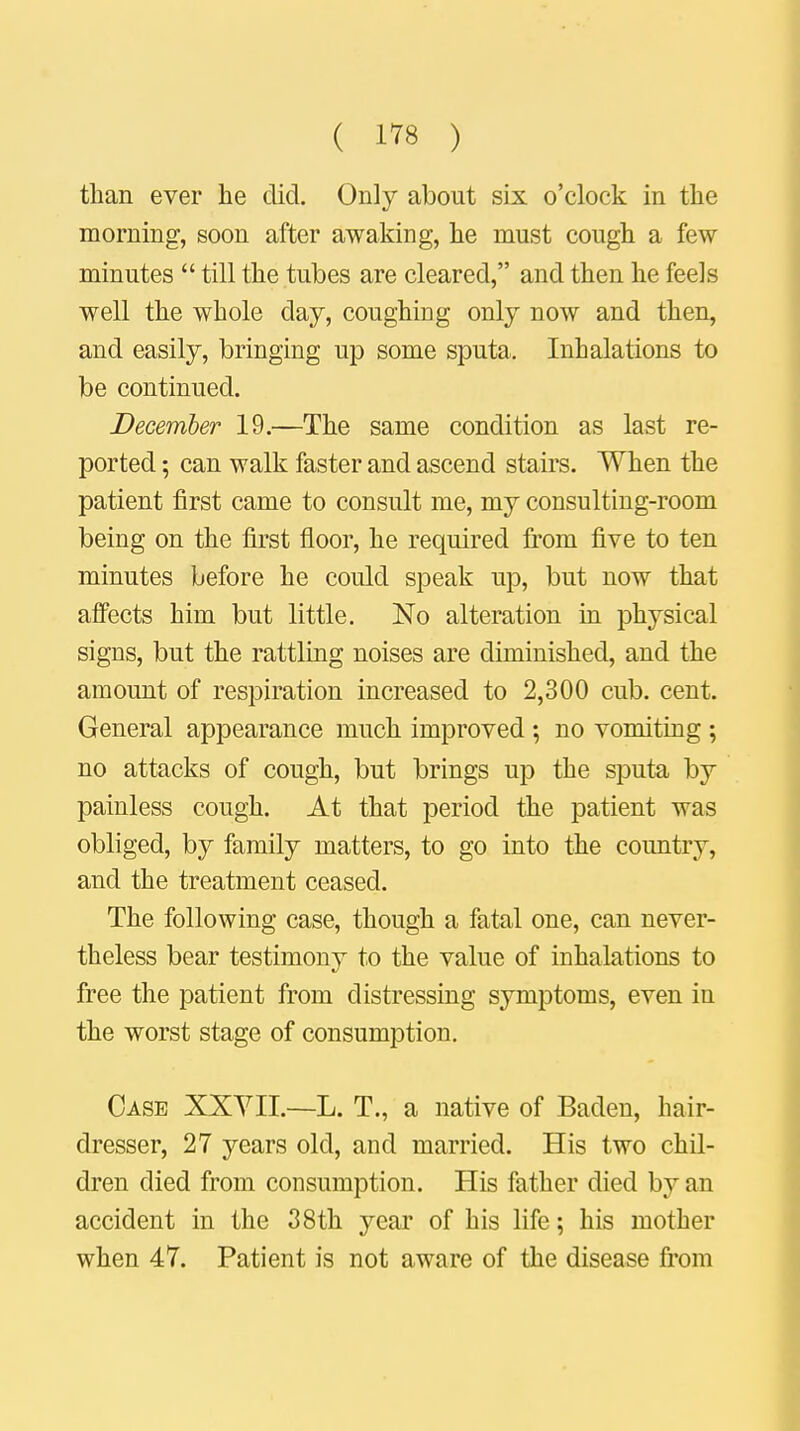 ( 1^8 ) than ever he did. Only about six o'clock in the morning, soon after awaking, he must cough a few- minutes  till the tubes are cleared, and then he feels well the whole day, coughing only now and then, and easily, bringing up some sputa. Inhalations to be continued. December 19.—The same condition as last re- ported ; can walk faster and ascend stairs. When the patient first came to consult me, my consulting-room being on the first floor, he required from five to ten minutes before he could speak up, but now that affects him but little. No alteration in physical signs, but the rattling noises are diminished, and the amount of respiration increased to 2,300 cub. cent. General appearance much improved; no vomiting ; no attacks of cough, but brings up the sputa by painless cough. At that period the patient was obliged, by family matters, to go into the country, and the treatment ceased. The following case, though a fatal one, can never- theless bear testimony to the value of inhalations to free the patient from distressing symptoms, even in the worst stage of consumption. Case XXVII.—L. T., a native of Baden, hair- dresser, 27 years old, and married. His two chil- dren died from consumption. His father died by an accident in the 38th year of his life; his mother when 47. Patient is not aware of the disease from