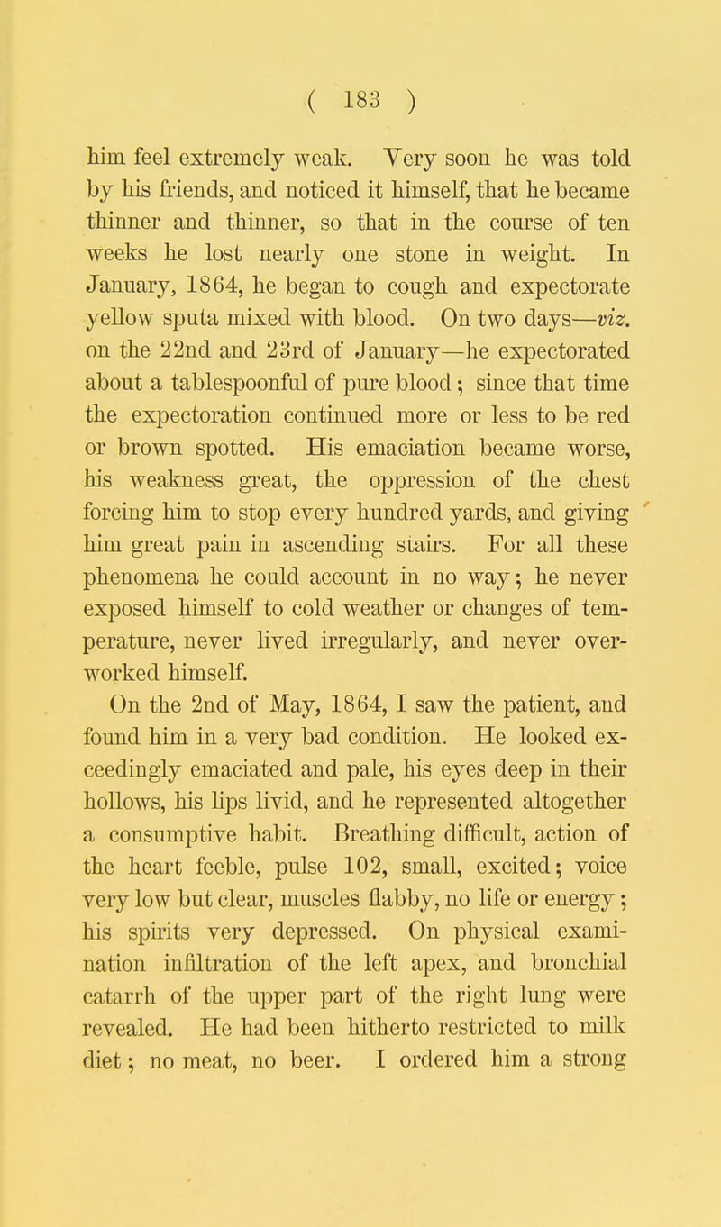 liirci feel extremely weak. Yery soon he was told by his friends, and noticed it himself, that he became thinner and thinner, so that in the course of ten weeks he lost nearly one stone in weight. In January, 1864, he began to cough and expectorate yellow sputa mixed with blood. On two days—viz. on the 22nd and 23rd of January—he expectorated about a tablespoonful of pure blood; since that time the expectoration continued more or less to be red or brown spotted. His emaciation became worse, his weakness great, the oppression of the chest forcing him to stop every hundred yards, and giving him great pain in ascending stairs. For all these phenomena he could account in no way, he never exposed himself to cold weather or changes of tem- perature, never lived irregularly, and never over- worked himself. On the 2nd of May, 1864, I saw the patient, and found him in a very bad condition. He looked ex- ceedingly emaciated and pale, his eyes deep in their hollows, his hps livid, and he represented altogether a consumptive habit. Breathing difficult, action of the heart feeble, pulse 102, small, excited; voice very low but clear, muscles flabby, no life or energy; his spirits very depressed. On physical exami- nation infiltration of the left apex, and bronchial catarrh of the upper part of the right lung were revealed. He had been hitherto restricted to milk diet; no meat, no beer. I ordered him a strong